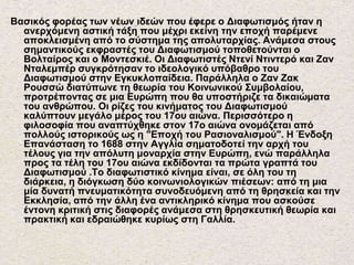 Βασικός φορέας των νέων ιδεών που έφερε ο Διαφωτισμός ήταν η
ανερχόμενη αστική τάξη που μέχρι εκείνη την εποχή παρέμενε
αποκλεισμένη από το σύστημα της απολυταρχίας. Ανάμεσα στους
σημαντικούς εκφραστές του Διαφωτισμού τοποθετούνται ο
Βολταίρος και ο Μοντεσκιέ. Οι Διαφωτιστές Ντενί Ντιντερό και Ζαν
Νταλεμπέρ συγκρότησαν το ιδεολογικό υπόβαθρο του
Διαφωτισμού στην Εγκυκλοπαίδεια. Παράλληλα ο Ζαν Ζακ
Ρουσσώ διατύπωνε τη θεωρία του Κοινωνικού Συμβολαίου,
προτρέποντας σε μια Ευρώπη που θα υποστήριζε τα δικαιώματα
του ανθρώπου. Οι ρίζες του κινήματος του Διαφωτισμού
καλύπτουν μεγάλο μέρος του 17ου αιώνα. Περισσότερο η
φιλοσοφία που αναπτύχθηκε στον 17ο αιώνα ονομάζεται από
πολλούς ιστορικούς ως η "Εποχή του Ρασιοναλισμού". Η Ένδοξη
Επανάσταση το 1688 στην Αγγλία σηματοδοτεί την αρχή του
τέλους για την απόλυτη μοναρχία στην Ευρώπη, ενώ παράλληλα
προς τα τέλη του 17ου αιώνα εκδίδονται τα πρώτα γραπτά του
Διαφωτισμού .Το διαφωτιστικό κίνημα είναι, σε όλη του τη
διάρκεια, η διόγκωση δύο κοινωνιολογικών πιέσεων: από τη μια
μία δυνατή πνευματικότητα συνοδευόμενη από τη θρησκεία και την
Εκκλησία, από την άλλη ένα αντικληρικό κίνημα που ασκούσε
έντονη κριτική στις διαφορές ανάμεσα στη θρησκευτική θεωρία και
πρακτική και εδραιώθηκε κυρίως στη Γαλλία.
 