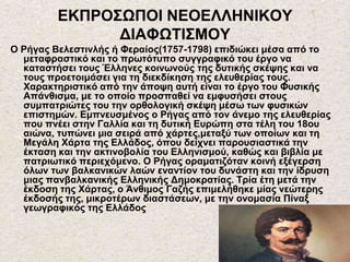 ΕΚΠΡΟΣΩΠΟΙ ΝΕΟΕΛΛΗΝΙΚΟΥ
ΔΙΑΦΩΤΙΣΜΟΥ
Ο Ρήγας Βελεστινλής ή Φεραίος(1757-1798) επιδιώκει μέσα από το
μεταφραστικό και το πρωτότυπο συγγραφικό του έργο να
καταστήσει τους Έλληνες κοινωνούς της δυτικής σκέψης και να
τους προετοιμάσει για τη διεκδίκηση της ελευθερίας τους.
Χαρακτηριστικό από την άποψη αυτή είναι το έργο του Φυσικής
Απάνθισμα, με το οποίο προσπαθεί να εμφυσήσει στους
συμπατριώτες του την ορθολογική σκέψη μέσω των φυσικών
επιστημών. Εμπνευσμένος ο Ρήγας από τον άνεμο της ελευθερίας
που πνέει στην Γαλλία και τη δυτική Ευρώπη στα τέλη του 18ου
αιώνα, τυπώνει μια σειρά από χάρτες,μεταξύ των οποίων και τη
Μεγάλη Χάρτα της Ελλάδος, όπου δείχνει παρουσιαστικά την
έκταση και την ακτινοβολία του Ελληνισμού, καθώς και βιβλία με
πατριωτικό περιεχόμενο. Ο Ρήγας οραματιζόταν κοινή εξέγερση
όλων των βαλκανικών λαών εναντίον του δυνάστη και την ίδρυση
μιας πανβαλκανικής Ελληνικής Δημοκρατίας. Τρία έτη μετά την
έκδοση της Χάρτας, ο Άνθιμος Γαζής επιμελήθηκε μίας νεώτερης
έκδοσής της, μικροτέρων διαστάσεων, με την ονομασία Πίναξ
γεωγραφικός της Ελλάδος
 