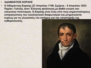 • ΑΔΑΜΑΝΤΙΟΣ ΚΟΡΑΗΣ
• Ο Αδαμάντιος Κοραής (27 Απριλίου 1748, Σμύρνη – 6 Απριλίου 1833
Παρίσι, Γαλλία), ήταν Έλληνας φιλόλογος με βαθιά γνώση του
ελληνικού πολιτισμού. Ο Κοραής είναι ένας από τους σημαντικότερους
εκπροσώπους του νεοελληνικού διαφωτισμού και μνημονεύεται
κυρίως για τις γλωσσικές του απόψεις και την υποστήριξη της
καθαρεύουσας.
 