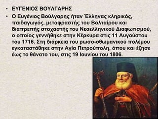 • ΕΥΓΕΝΙΟΣ ΒΟΥΛΓΑΡΗΣ
• Ο Ευγένιος Βούλγαρης ήταν Έλληνας κληρικός,
παιδαγωγός, μεταφραστής του Βολταίρου και
διαπρεπής στοχαστής του Νεοελληνικού Διαφωτισμού,
ο οποίος γεννήθηκε στην Κέρκυρα στις 11 Αυγούστου
του 1716. Στη διάρκεια του ρωσο-οθωμανικού πολέμου
εγκαταστάθηκε στην Αγία Πετρούπολη, όπου και έζησε
έως το θάνατο του, στις 19 Ιουνίου του 1806.
 