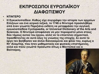ΕΚΠΡΟΣΩΠΟΙ ΕΥΡΩΠΑΪΚΟΥ
ΔΙΑΦΩΤΙΣΜΟΥ
• ΝΤΙΝΤΕΡΟ
• Η Εγκυκλοπαίδεια .Καθώς είχε συγγράψει την ιστορία των αρχαίων
Ελλήνων και ένα ιατρικό λεξικό, το 1746 ο Ντιντερό προσκλήθηκε
από έναν γνωστό Παριζιάνο εκδότη να μεταφράσει την αγγλική
εγκυκλοπαίδεια Cyclopaedia, or Universal Dictionary of the Arts and
Sciences. Ο Ντιντερό αποφάσισε να μην περιοριστεί μόνο στους
δύο τόμους αυτού του έργου, αλλά να το επεκτείνει σημαντικά,
προσθέτοντας σε αυτό όλες τις γνώσεις της εποχής. Σε αυτό το
έργο τον βοήθησαν και άλλοι διανοούμενοι και φίλοι του, κυρίως ο
Ντ' Αλαμπέρ, που ήταν μαθηματικός και φυσικός επιστήμονας,
αλλά και πολύ γνωστά πρόσωπα όπως ο Μοντεσκιέ και ο
Βολταίρος.
 