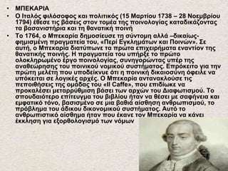 • ΜΠΕΚΑΡΙΑ
• Ο Ιταλός φιλόσοφος και πολιτικός (15 Μαρτίου 1738 – 28 Νοεμβρίου
1794) έθεσε τις βάσεις στον τομέα της ποινολογίας καταδικάζοντας
τα βασανιστήρια και τη θανατική ποινή
• Το 1764, ο Μπεκαρία δημοσίευσε τη σύντομη αλλά –δικαίως-
φημισμένη πραγματεία του, «Περί Εγκλημάτων και Ποινών». Σε
αυτή, ο Μπεκαρία διατύπωνε τα πρώτα επιχειρήματα εναντίον της
θανατικής ποινής. Η πραγματεία του υπήρξε το πρώτο
ολοκληρωμένο έργο ποινολογίας, συνηγορώντας υπέρ της
αναθεώρησης του ποινικού νομικού συστήματος. Επρόκειτο για την
πρώτη μελέτη που υποδείκνυε ότι η ποινική δικαιοσύνη όφειλε να
υπόκειται σε λογικές αρχές. Ο Μπεκαρία αντανακλούσε τις
πεποιθήσεις της ομάδας του «Il Caffe», που επιδίωκε να
προκαλέσει μεταρρύθμιση βάσει των αρχών του Διαφωτισμού. Το
σπουδαιότερο επίτευγμα του βιβλίου ήταν να θέσει με σαφήνεια και
εμφατικό τόνο, βασισμένο σε μια βαθιά αίσθηση ανθρωπισμού, το
πρόβλημα του άδικου δικονομικού συστήματος. Αυτό το
ανθρωπιστικό αίσθημα ήταν που έκανε τον Μπεκαρία να κάνει
έκκληση για εξορθολογισμό των νόμων
 