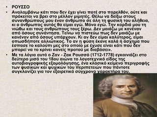 • ΡΟΥΣΣΟ
• Αναλαμβάνω κάτι που δεν έχει γίνει ποτέ στο παρελθόν, ούτε και
πρόκειται να βρει στο μέλλον μιμητές. Θέλω να δείξω στους
συνανθρώπους μου έναν άνθρωπο σε όλη τη φυσική του αλήθεια,
κι ο άνθρωπος αυτός θα είμαι εγώ. Μόνο εγώ. Την καρδιά μου τη
νιώθω και τους ανθρώπους τους ξέρω. Δεν μοιάζω με κανέναν
από όσους συνάντησα. Τείνω να πιστεύω πως δεν μοιάζω με
κανέναν από όσους υπάρχουν. Κι αν δεν είμαι καλύτερος, είμαι
οπωσδήποτε αλλιώτικος. Το αν η φύση έκανε καλά ή άσχημα που
έσπασε το καλούπι μες στο οποίο με έχυσε είναι κάτι που δεν
μπορεί να το κρίνει κανείς προτού με διαβάσει».
• Με τα λόγια αυτά ο Ζαν - Ζακ Ρουσσό (1712-1778) εγκαινιάζει στο
δεύτερο μισό του 18ου αιώνα το λογοτεχνικό είδος της
αυτοβιογραφικής εξομολόγησης, ένα κλασικό κείμενο περιγραφής
των φυσικών και ψυχικών του περιπετειών που πάντοτε
συγκλονίζει για τον εξαιρετικά σύγχρονο χαρακτήρα του.
 