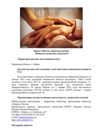 Проект Школа геронтоволонтёра
«Пожилые помогают пожилым»
Территория (регион, населенный пункт)
Кировская область, г. Киров
Количество жителей в регионе; доля населения пенсионного возраста
(%).
В соответствии с данными комитета статистики по Кировской области, на
начало 2015 года население Кировской области составляло 1304,3 тысяч
человек, в том числе 26,5 % - граждане старше трудоспособного возраста, т.е.
доля пожилых граждан достаточно высокая, этот показатель выше
общероссийского. В городе Кирове на 1 января 2015 года численность
населения составляет 487138 человек, в том числе 125875 человек – старше
трудоспособного возраста (26 %).
Организация, осуществляющая деятельность с пожилыми людьми
Общественная организация – Кировская областная организация общества
«Знание» России.
Руководитель проекта, председатель правления КООО «Знание» России
Шедько Наталья Ивановна
610020, г. Киров, ул. Свободы, д.47
Тел/факс 8332-65-40-47, 38-12-07
e-mail: znanie@e-kirov.ru
http: www.znanie43.ru
Поддержка проекта
 