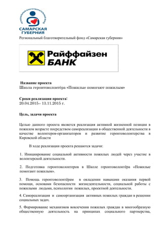 Региональный благотворительный фонд «Самарская губерния»
Название проекта
Школа геронтоволонтёра «Пожилые помогают пожилым»
Сроки реализации проекта:
20.04.2015– 13.11.2015 г.
Цель, задачи проекта
Целью данного проекта является реализация активной жизненной позиции в
пожилом возрасте посредством самореализации в общественной деятельности в
качестве волонтеров-организаторов и развитие геронтоволонтерства в
Кировской области
В ходе реализации проекта решаются задачи:
1. Инициирование социальной активности пожилых людей через участие в
волонтерской деятельности.
2. Подготовка геронтоволонтеров в Школе геронтоволонтёра «Пожилые
помогают пожилым».
3. Помощь геронтоволонтёрам в овладении навыками оказания первой
помощи, основами безопасности жизнедеятельности, социальной работы с
пожилыми людьми, психологии пожилых, проектной деятельности.
4. Самореализация и самоорганизация активных пожилых граждан в решении
социальных задач.
5. Формирование механизмов вовлечения пожилых граждан в многообразную
общественную деятельность на принципах социального партнерства,
 