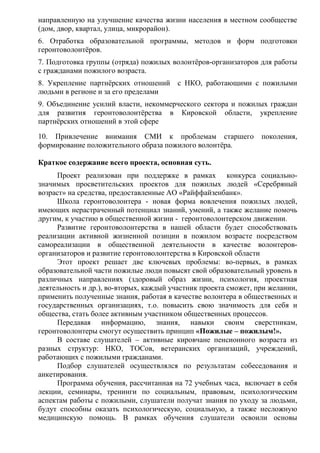 направленную на улучшение качества жизни населения в местном сообществе
(дом, двор, квартал, улица, микрорайон).
6. Отработка образовательной программы, методов и форм подготовки
геронтоволонтёров.
7. Подготовка группы (отряда) пожилых волонтёров-организаторов для работы
с гражданами пожилого возраста.
8. Укрепление партнёрских отношений с НКО, работающими с пожилыми
людьми в регионе и за его пределами
9. Объединение усилий власти, некоммерческого сектора и пожилых граждан
для развития геронтоволонтёрства в Кировской области, укрепление
партнёрских отношений в этой сфере
10. Привлечение внимания СМИ к проблемам старшего поколения,
формирование положительного образа пожилого волонтёра.
Краткое содержание всего проекта, основная суть.
Проект реализован при поддержке в рамках конкурса социально-
значимых просветительских проектов для пожилых людей «Серебряный
возраст» на средства, предоставленные АО «Райффайзенбанк».
Школа геронтоволонтера - новая форма вовлечения пожилых людей,
имеющих нерастраченный потенциал знаний, умений, а также желание помочь
другим, к участию в общественной жизни - геронтоволонтерском движении.
Развитие геронтоволонтерства в нашей области будет способствовать
реализации активной жизненной позиции в пожилом возрасте посредством
самореализации в общественной деятельности в качестве волонтеров-
организаторов и развитие геронтоволонтерства в Кировской области
Этот проект решает две ключевых проблемы: во-первых, в рамках
образовательной части пожилые люди повысят свой образовательный уровень в
различных направлениях (здоровый образ жизни, психология, проектная
деятельность и др.), во-вторых, каждый участник проекта сможет, при желании,
применить полученные знания, работая в качестве волонтера в общественных и
государственных организациях, т.о. повысить свою значимость для себя и
общества, стать более активным участником общественных процессов.
Передавая информацию, знания, навыки своим сверстникам,
геронтоволонтеры смогут осуществить принцип «Пожилые – пожилым!».
В составе слушателей – активные кировчане пенсионного возраста из
разных структур: НКО, ТОСов, ветеранских организаций, учреждений,
работающих с пожилыми гражданами.
Подбор слушателей осуществлялся по результатам собеседования и
анкетирования.
Программа обучения, рассчитанная на 72 учебных часа, включает в себя
лекции, семинары, тренинги по социальным, правовым, психологическим
аспектам работы с пожилыми, слушатели получат знания по уходу за людьми,
будут способны оказать психологическую, социальную, а также несложную
медицинскую помощь. В рамках обучения слушатели освоили основы
 
