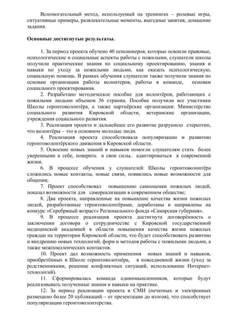 Вспомогательный метод, используемый на тренингах – ролевые игры,
ситуативные примеры, развлекательные моменты, выездные занятия, домашние
задания.
Основные достигнутые результаты.
1. За период проекта обучено 40 пенсионеров, которые освоили правовые,
психологические и социальные аспекты работы с пожилыми, слушатели школы
получили практические знания по социальному проектированию, знания и
навыки по уходу за пожилыми людьми, как оказать психологическую,
социальную помощь. В рамках обучения слушатели также получили знания по
основам организации работы волонтеров, работы в команде, основам
социального проектирования.
2. Разработано методическое пособие для волонтёров, работающих с
пожилыми людьми объемом 36 страниц. Пособие получили все участники
Школы геронтоволонтёра, а также партнёрские организации: Министерство
социального развития Кировской области, ветеранские организации,
учреждения социального развития.
3. Реализация проекта и дальнейшее его развитие разрушило стереотип,
что волонтёры – это в основном молодые люди.
4. Реализация проекта способствовала популяризации и развитию
геронтоволонтёрского движения в Кировской области.
5. Освоение новых знаний и навыков помогли слушателям стать более
уверенными в себе, поверить в свои силы, адаптироваться к современной
жизни.
6. В процессе обучения у слушателей Школы геронтоволонтёра
сложились новые контакты, новые связи, появились новые возможности для
общения;
7. Проект способствовал повышению самооценки пожилых людей,
показал возможности для самореализации в современном обществе;
8. Два проекта, направленные на повышение качества жизни пожилых
людей, разработанные геронтоволонтёрами, доработаны и направлены на
конкурс «Серебряный возраст» Регионального фонда «Самарская губерния».
9. В процессе реализация проекта достигнута договорённость о
заключении договора о сотрудничестве с Кировской государственной
медицинской академией в области повышения качества жизни пожилых
граждан на территории Кировской области, что будет способствовать развитию
и внедрению новых технологий, форм и методов работы с пожилыми людьми, а
также межпоколенческих контактов.
10. Проект дал возможность применения новых знаний и навыков,
приобретённых в Школе геронтоволотнёра, в повседневной жизни (уход за
родственниками, решение конфликтных ситуаций, использование Интернет-
технологий).
11. Сформировалась команда единомышленников, которые будут
реализовывать полученные знания и навыки на практике.
12. За период реализации проекта в СМИ (печатных и электронных
размещено более 20 публикаций – от презентации до итогов), что способствует
популяризации геронтоволонтерства.
 