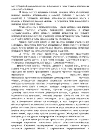 востребованной пожилыми людьми информации, а также способы доведения ее
до целевой аудитории.
В основе другого авторского проекта положена забота об интересах
пожилых граждан, проживающих в сельской глубинке, у которых, по
сравнению с городскими жителями, возможностей получения заботы и
помощи, к сожалению, гораздо меньше. На устранение этого неравенство и
направлен волонтерский проект.
Очень интересны и остальные проекты – «Жить здорово», где в составе
волонтеров участвуют студенты медицинской академии, и проект
«Мемуаротерапия», целью которого является сохранение для будущих
поколений жизненных историй участников войны, тружеников тыла, создание
своего сайта памяти, а также использование уже имеющихся.
Общим связующим звеном во всех проектах является участие в них
волонтеров, привлечение различных общественных групп к заботе о пожилых
людях. Кстати, авторы, как минимум двух проектов, договорились встретиться
и завершить работу над ними до практического внедрения.
А чтобы это стало реальностью, организаторы предоставили
участникам информацию о возможности участвовать в грантовых конкурсах,
конкретные адреса сайтов, в том числе конкурса «Серебряный возраст»,
объявленный благотворительным фондом «Самарская губерния».
1. Практические занятия, тренинги, деловые и ролевые игры, которые
вызвали большой интерес слушателей Школы и были очень эффективными.
Проводили эти занятия преподаватели и студенты Кировской государственной
медицинской академии, специалисты отдела
медицинской профилактики Министерства здравоохранения Кировской
области, руководители учреждений социального облуживания населения,
преподаватели общества «Знание». Это семинары-тренинги: «Помоги себе сам -
здоровый образ жизни в пожилом возрасте» (профилактика заболеваний,
поддержание физического состояния, изучение методик восстановления
здоровья), технологии оказания доврачебной помощи, «Здоровое питание,
оздоровительная гимнастика, народные рецепты, обмен опытом. Все это
пригодится в жизни и самим волонтерам, и их будущим подопечным.
Это и практическое занятие «Я волонтер!», в ходе которого участники
обсудили сущность волонтерской деятельности, представление о волонтерской
работе, составили список причин, по которым люди становятся волонтерами,
провели дискуссию на тему: «Место волонтера в сообществе, какие волонтеры
нужны людям, определение проблем целевой группы. Обсуждение проходило
на индивидуальном уровне, в микрогруппах и всеми участниками занятия.
3. На разных этапах реализации проекта в нем участвовали студенты-
волонтеры направления «социальная работа» социально-экономического
факультета Кировской государственной медицинской академии, которые
знакомили слушателей Школы с современными информационными и
 