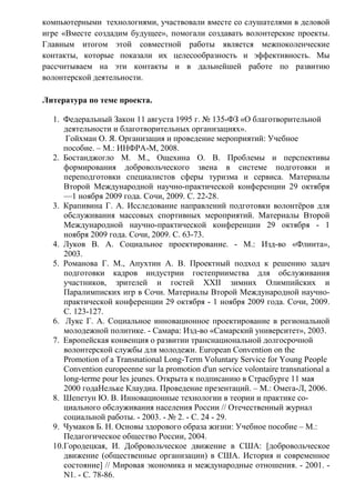 компьютерными технологиями, участвовали вместе со слушателями в деловой
игре «Вместе создадим будущее», помогали создавать волонтерские проекты.
Главным итогом этой совместной работы является межпоколенческие
контакты, которые показали их целесообразность и эффективность. Мы
рассчитываем на эти контакты и в дальнейшей работе по развитию
волонтерской деятельности.
Литература по теме проекта.
1. Федеральный Закон 11 августа 1995 г. № 135-ФЗ «О благотворительной
деятельности и благотворительных организациях».
Гойхман О. Я. Организация и проведение мероприятий: Учебное
пособие. – М.: ИНФРА-М, 2008.
2. Бостанджогло М. М., Ощехина О. В. Проблемы и перспективы
формирования добровольческого звена в системе подготовки и
переподготовки специалистов сферы туризма и сервиса. Материалы
Второй Международной научно-практической конференции 29 октября
—1 ноября 2009 года. Сочи, 2009. С. 22-28.
3. Крапивина Г. А. Исследование направлений подготовки волонтёров для
обслуживания массовых спортивных мероприятий. Материалы Второй
Международной научно-практической конференции 29 октября - 1
ноября 2009 года. Сочи, 2009. С. 63-73.
4. Луков В. А. Социальное проектирование. - М.: Изд-во «Флинта»,
2003.
5. Романова Г. М., Апухтин А. В. Проектный подход к решению задач
подготовки кадров индустрии гостеприимства для обслуживания
участников, зрителей и гостей ХХII зимних Олимпийских и
Паралимписких игр в Сочи. Материалы Второй Международной научно-
практической конференции 29 октября - 1 ноября 2009 года. Сочи, 2009.
С. 123-127.
6. Лукс Г. А. Социальное инновационное проектирование в региональной
молодежной политике. - Самара: Изд-во «Самарский университет», 2003.
7. Европейская конвенция о развитии транснациональной долгосрочной
волонтерской службы для молодежи. European Convention on the
Promotion of a Transnational Long-Term Voluntary Service for Young People
Convention europeenne sur la promotion d'un service volontaire transnational a
long-terme pour les jeunes. Открыта к подписанию в Страсбурге 11 мая
2000 годаНельке Клаудиа. Проведение презентаций. – М.: Омега-Л, 2006.
8. Шепетун Ю. В. Инновационные технологии в теории и практике со-
циального обслуживания населения России // Отечественный журнал
социальной работы. - 2003. - № 2. - С. 24 - 29.
9. Чумаков Б. Н. Основы здорового образа жизни: Учебное пособие – М.:
Педагогическое общество России, 2004.
10.Городецкая, И. Добровольческое движение в США: [добровольческое
движение (общественные организации) в США. История и современное
состояние] // Мировая экономика и международные отношения. - 2001. -
N1. - С. 78-86.
 