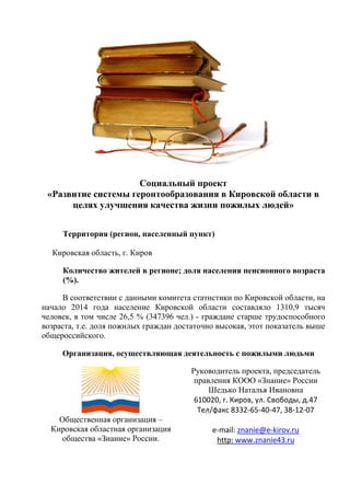 Социальный проект
«Развитие системы геронтообразования в Кировской области в
целях улучшения качества жизни пожилых людей»
Территория (регион, населенный пункт)
Кировская область, г. Киров
Количество жителей в регионе; доля населения пенсионного возраста
(%).
В соответствии с данными комитета статистики по Кировской области, на
начало 2014 года население Кировской области составляло 1310,9 тысяч
человек, в том числе 26,5 % (347396 чел.) - граждане старше трудоспособного
возраста, т.е. доля пожилых граждан достаточно высокая, этот показатель выше
общероссийского.
Организация, осуществляющая деятельность с пожилыми людьми
Общественная организация –
Кировская областная организация
общества «Знание» России.
Руководитель проекта, председатель
правления КООО «Знание» России
Шедько Наталья Ивановна
610020, г. Киров, ул. Свободы, д.47
Тел/факс 8332-65-40-47, 38-12-07
e-mail: znanie@e-kirov.ru
http: www.znanie43.ru
 