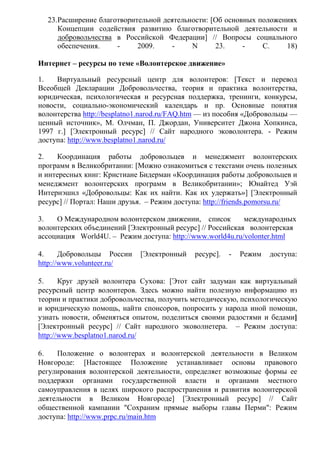 23.Расширение благотворительной деятельности: [Об основных положениях
Концепции содействия развитию благотворительной деятельности и
добровольчества в Российской Федерации] // Вопросы социального
обеспечения. - 2009. - N 23. - С. 18)
Интернет – ресурсы по теме «Волонтерское движение»
1. Виртуальный ресурсный центр для волонтеров: [Текст и перевод
Всеобщей Декларации Добровольчества, теория и практика волонтерства,
юридическая, психологическая и ресурсная поддержка, тренинги, конкурсы,
новости, социально-экономический календарь и пр. Основные понятия
волонтерства http://besplatno1.narod.ru/FAQ.htm — из пособия «Добровольцы —
ценный источник», М. Олчман, П. Джордан, Университет Джона Хопкинса,
1997 г.] [Электронный ресурс] // Сайт народного эковолонтера. - Режим
доступа: http://www.besplatno1.narod.ru/
2. Координация работы добровольцев и менеджмент волонтерских
программ в Великобритании: [Можно ознакомиться с текстами очень полезных
и интересных книг: Кристиане Бидерман «Координация работы добровольцев и
менеджмент волонтерских программ в Великобритании»; Юнайтед Уэй
Интернэшнл «Добровольцы: Как их найти. Как их удержать»] [Электронный
ресурс] // Портал: Наши друзья. – Режим доступа: http://friends.pomorsu.ru/
3. О Международном волонтерском движении, список международных
волонтерских объединений [Электронный ресурс] // Российская волонтерская
ассоциация World4U. – Режим доступа: http://www.world4u.ru/volonter.html
4. Добровольцы России [Электронный ресурс]. - Режим доступа:
http://www.volunteer.ru/
5. Круг друзей волонтера Сухова: [Этот сайт задуман как виртуальный
ресурсный центр волонтеров. Здесь можно найти полезную информацию из
теории и практики добровольчества, получить методическую, психологическую
и юридическую помощь, найти спонсоров, попросить у народа иной помощи,
узнать новости, обменяться опытом, поделиться своими радостями и бедами]
[Электронный ресурс] // Сайт народного эковолнетера. – Режим доступа:
http://www.besplatno1.narod.ru/
6. Положение о волонтерах и волонтерской деятельности в Великом
Новгороде: [Настоящее Положение устанавливает основы правового
регулирования волонтерской деятельности, определяет возможные формы ее
поддержки органами государственной власти и органами местного
самоуправления в целях широкого распространения и развития волонтерской
деятельности в Великом Новгороде] [Электронный ресурс] // Сайт
общественной кампании "Сохраним прямые выборы главы Перми": Режим
доступа: http://www.prpc.ru/main.htm
 