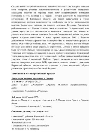 Сегодня вновь экстремистские силы пытаются исказить ход истории, навязать
свои интересы, усилить националистические и фашистские настроения.
Последние события на Украине стали тому свидетельством. Непростая
обстановка в этом вопросе и в России - сегодня действует 53 фашистских
организации. В Кировской области мы также встречаемся с этими
проявлениями: шествия националистов, конфликты на почве национального
вопроса, фашистская свастика на зданиях, агитация. Ветераны Ленинского
районного совета г. Кирова серьезно этим встревожены. На проводимых ими
уроках мужества для школьников и молодежи, отмечено, что многие из
учащихся не знают важных моментов Великой Отечественной войны, дат, имен
героев, младшие школьники и вовсе путают периоды ВОВ с боевыми
действиями в Чечне и Афганистане. На вопрос «Что вы знаете о своих родных в
период ВОВ?» могут ответить лишь 10% опрошенных. Многие жители области
не знают слов гимна своей страны, ее атрибутики. Служба в армии перестала
быть почетной. Немало уклоняющихся от нее. Среди подростков и молодежи
усилилась жестокость, неуважение к людям старшего поколения. Социальный
успех нашего проекта в том, что это массовый, глубоко патриотичный проект, с
участием сразу 4 поколений Победы. Проект позволит отдать последние
почести живущим ветеранам ВОВ, прославить павших, покажет гражданам
Кировской области патриотическое единство и связь поколений, образец
уважения к прошлому и любви своей Родины!
Технологии и методы реализации практеи
Реализация проекта проходила в 2 этапа:
1-й этап: 14-16 апреля 2015г
Киров - -г.Орлов - г.Котельнич - г.Яранск - г.Советск - п.Верхошижемье -
Киров
Участвовало 5 экипажей, 20 человек.
2-й этап: 16-18 июня 2015г.
Киров - г.Нолинск - г.Уржум - г.Малмыж - г.В.Поляны - пгт.Суна - с.Ошеть -
Киров
Участвовало 6 экипажей (23 человека)
Основные достигнутые результаты
- охвачено 13 районов Кировской области;
- вовлечено в проект 700 жителей
Кировской области;
- участвовало в 2-х этапах автопробега
11 экипажей и 43 ветерана;
 