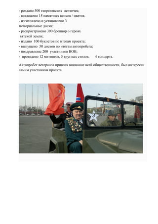 - роздано 500 георгиевских ленточек;
- возложено 15 памятных венков / цветов.
- изготовлено и установлено 3
мемориальные доски;
- распространено 300 брошюр о героях
вятской земли;
- издано 100 буклетов по итогам проекта;
- выпущено 50 дисков по итогам автопробега;
- поздравлены 200 участников ВОВ;
- проведено 12 митингов, 5 круглых столов, 4 концерта.
Автопробег ветеранов привлек внимание всей общественности, был интересен
самим участникам проекта.
 