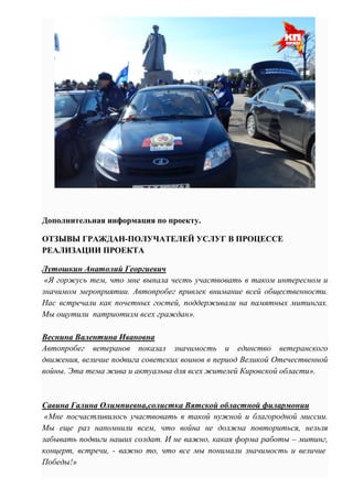 Дополнительная информация по проекту.
ОТЗЫВЫ ГРАЖДАН-ПОЛУЧАТЕЛЕЙ УСЛУГ В ПРОЦЕССЕ
РЕАЛИЗАЦИИ ПРОЕКТА
Лутошкин Анатолий Георгиевич
«Я горжусь тем, что мне выпала честь участвовать в таком интересном и
значимом мероприятии. Автопробег привлек внимание всей общественности.
Нас встречали как почетных гостей, поддерживали на памятных митингах.
Мы ощутили патриотизм всех граждан».
Веснина Валентина Ивановна
Автопробег ветеранов показал значимость и единство ветеранского
движения, величие подвига советских воинов в период Великой Отечественной
войны. Эта тема жива и актуальна для всех жителей Кировской области».
Савина Галина Олимпиевна,солистка Вятской областной филармонии
«Мне посчастливилось участвовать в такой нужной и благородной миссии.
Мы еще раз напомнили всем, что война не должна повториться, нельзя
забывать подвиги наших солдат. И не важно, какая форма работы – митинг,
концерт, встречи, - важно то, что все мы понимали значимость и величие
Победы!»
 