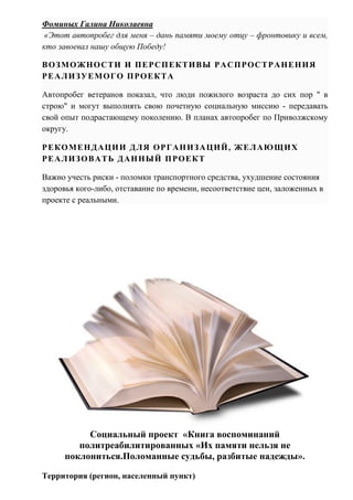 Фоминых Галина Николаевна
«Этот автопробег для меня – дань памяти моему отцу – фронтовику и всем,
кто завоевал нашу общую Победу!
ВОЗМОЖНОСТИ И ПЕРСПЕКТИВЫ РАСПРОСТРАНЕНИЯ
РЕАЛИЗУЕМОГО ПРОЕКТА
Автопробег ветеранов показал, что люди пожилого возраста до сих пор " в
строю" и могут выполнять свою почетную социальную миссию - передавать
свой опыт подрастающему поколению. В планах автопробег по Приволжскому
округу.
РЕКОМЕНДАЦИИ ДЛЯ ОРГАНИЗАЦИЙ, ЖЕЛАЮЩИХ
РЕАЛИЗОВАТЬ ДАННЫЙ ПРОЕКТ
Важно учесть риски - поломки транспортного средства, ухудшение состояния
здоровья кого-либо, отставание по времени, несоответствие цен, заложенных в
проекте с реальными.
Социальный проект «Книга воспоминаний
политреабилитированных «Их памяти нельзя не
поклониться.Поломанные судьбы, разбитые надежды».
Территория (регион, населенный пункт)
 