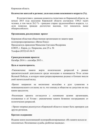 Кировская область
Количество жителей в регионе; доля населения пенсионного возраста (%).
В соответствии с данными комитета статистики по Кировской области, на
начало 2015 года население Кировской области составляло 1304,3 тысяч
человек, в том числе 26,5 % - граждане старше трудоспособного возраста, т.е.
доля пожилых граждан достаточно высокая, этот показатель выше
общероссийского.
Организация, реализующая проект
Кировская областная общественная организация по защите прав
политрепрессированных «Вятка Плюс»
Председатель правления Манылова Светлана Федоровна
610035, г. Киров, ул. Некрасова, дом 25 к. 56
Телефон (8332) 63-34-51
Сроки реализации проекта:
Октябрь 2014 г.- сентябрь 2015 г.
Цель и задачи проекта.
-Увековечение памяти жертв политических репрессий в рамках
просветительской деятельности среди молодежи и посвящается 70-ти летию
Великой Победы, в которую наши репрессированные родные и близкие внесли
свой значительный вклад.
-Проект направлен на воспитание молодёжи в духе гуманизма и
межнационального согласия; на то, что геноцид в обществе не допустим ни под
каким предлогом;
-Реализация проекта согласуется с основными целями организации,
изложенные в её Уставе - увековечение памяти безвинно пострадавших от
политических репрессий.
- Проект впервые реализуется в Кировской области и может быть примером для
других регионов.
Краткое содержание
Издание книги воспоминаний политреабилитированных «Их памяти нельзя не
поклониться. Поломанные судьбы, разбитые надежды».
 