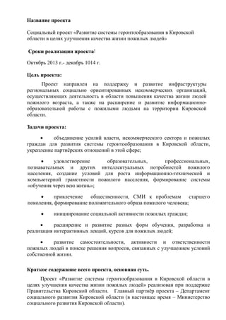 Название проекта
Социальный проект «Развитие системы геронтообразования в Кировской
области в целях улучшения качества жизни пожилых людей»
Сроки реализации проекта:
Октябрь 2013 г.- декабрь 1014 г.
Цель проекта:
Проект направлен на поддержку и развитие инфраструктуры
региональных социально ориентированных некоммерческих организаций,
осуществляющих деятельность в области повышения качества жизни людей
пожилого возраста, а также на расширение и развитие информационно-
образовательной работы с пожилыми людьми на территории Кировской
области.
Задачи проекта:
• объединение усилий власти, некоммерческого сектора и пожилых
граждан для развития системы геронтообразования в Кировской области,
укрепление партнёрских отношений в этой сфере;
• удовлетворение образовательных, профессиональных,
познавательных и других интеллектуальных потребностей пожилого
населения, создание условий для роста информационно-технической и
компьютерной грамотности пожилого населения, формирование системы
«обучения через всю жизнь»;
• привлечение общественности, СМИ к проблемам старшего
поколения, формирование положительного образа пожилого человека;
• инициирование социальной активности пожилых граждан;
• расширение и развитие разных форм обучения, разработка и
реализация интерактивных лекций, курсов для пожилых людей;
• развитие самостоятельности, активности и ответственности
пожилых людей в поиске решения вопросов, связанных с улучшением условий
собственной жизни.
Краткое содержание всего проекта, основная суть.
Проект «Развитие системы геронтообразования в Кировской области в
целях улучшения качества жизни пожилых людей» реализован при поддержке
Правительства Кировской области. Главный партнёр проекта – Департамент
социального развития Кировской области (в настоящее время – Министерство
социального развития Кировской области).
 