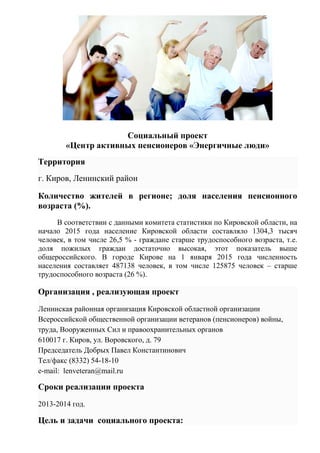 Социальный проект
«Центр активных пенсионеров «Энергичные люди»
Территория
г. Киров, Ленинский район
Количество жителей в регионе; доля населения пенсионного
возраста (%).
В соответствии с данными комитета статистики по Кировской области, на
начало 2015 года население Кировской области составляло 1304,3 тысяч
человек, в том числе 26,5 % - граждане старше трудоспособного возраста, т.е.
доля пожилых граждан достаточно высокая, этот показатель выше
общероссийского. В городе Кирове на 1 января 2015 года численность
населения составляет 487138 человек, в том числе 125875 человек – старше
трудоспособного возраста (26 %).
Организация , реализующая проект
Ленинская районная организация Кировской областной организации
Всероссийской общественной организации ветеранов (пенсионеров) войны,
труда, Вооруженных Сил и правоохранительных органов
610017 г. Киров, ул. Воровского, д. 79
Председатель Добрых Павел Константинович
Тел/факс (8332) 54-18-10
e-mail: lenveteran@mail.ru
Сроки реализации проекта
2013-2014 год.
Цель и задачи социального проекта:
 