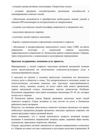 - создание центра активных пенсионеров «Энергичные люди»;
- создание программ, способствующих реализации способностей и
самовыражению пожилых людей;
- обеспечение возможности в приобретении необходимых знаний, умений и
навыков 500 пенсионерам по интересующим их направлениям;
- создание для пожилых людей атмосферы уверенности в завтрашнем дне;
- замедление процессов старения;
- сплочение людей старшего поколения;
- борьба с отрицательными стереотипами отношения к старости;
- обогащение и распространение накопленного опыта через СМИ, на сайтах
управления культуры и социальной защиты населения,
территориального управления по Ленинскому району администрации г.Кирова,
через сотрудничество с социальными и культурными учреждениями.
Краткое содержание, основная суть проекта.
Формирование у людей старшего поколения активной жизненной позиции
путем предоставления им качественных социально-культурных услуг в
специализированном центре.
С выходом на пенсию у человека происходит изменение его жизненного
статуса, роли в обществе и семье. Эта неопределенность негативно влияет на
психологическое состояние пожилых, они чувствуют невостребованность
своему опыту, знаниям, таланту, не могут найти себе нового применения,
теряют жизненный стимул, испытывают чувство одиночества. Особенно
болезненно переживают свое новое положение пенсионеры 55- 65 лет, которые
полны сил и энергии.
В Ленинском районе города Кирова проживает несколько тысяч людей
пожилого возраста. Самые активные из них состоят на учете в Ленинском
районном совете ветеранов.
Известно, что активная деятельность пожилого человека организует его время,
мобилизует внутренние резервы организма, замедляет процессы старения, тем
самым продлевает период активной жизни.
Опыт показывает, что у людей пенсионного возраста активный интерес
вызывают 6 жизненных направлений: вопросы права, здоровый образ жизни,
садоводство, прикладное творчество, общение.
Однако, предложить активно заниматься по данным направлениям в комплексе
в г. Кирове не может ни одно социальное и культурно-досуговое учреждения. В
 