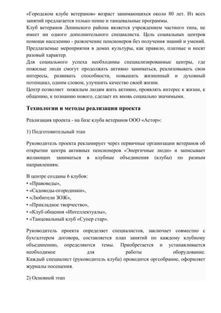 «Городском клубе ветеранов» возраст занимающихся около 80 лет. Из всех
занятий предлагается только пение и танцевальные программы.
Клуб ветеранов Ленинского района является учреждением частного типа, не
имеет ни одного дополнительного специалиста. Цель социальных центров
помощи населению - развлечение пенсионеров без получения знаний и умений.
Предлагаемые мероприятия в домах культуры, как правило, платные и носят
разовый характер.
Для социального успеха необходимы специализированные центры, где
пожилые люди смогут продолжать активно заниматься, реализовывать свои
интересы, развивать способности, повышать жизненный и духовный
потенциал, одним словом, улучшить качество своей жизни.
Центр позволяет пожилым людям жить активно, проявлять интерес к жизни, к
общению, к познанию нового, сделает их вновь социально значимыми.
Технологии и методы реализации проекта
Реализация проекта - на базе клуба ветеранов ООО «Астор»:
1) Подготовительный этап
Руководитель проекта рекламирует через первичные организации ветеранов об
открытии центра активных пенсионеров «Энергичные люди» и записывает
желающих заниматься в клубные объединения (клубы) по разным
направлениям.
В центре созданы 6 клубов:
• «Правоведы»,
• «Садоводы-огородники»,
• «Любители ЗОЖ»,
• «Прикладное творчество»,
• «Клуб общения «Интеллектуалы»,
• «Танцевальный клуб «Супер стар».
Руководитель проекта определяет специалистов, заключает совместно с
бухгалтером договора, составляется план занятий по каждому клубному
объединению, определяются темы. Приобретается и устанавливается
необходимое для работы оборудование.
Каждый специалист (руководитель клуба) проводится оргсобрание, оформляет
журналы посещения.
2) Основной этап
 