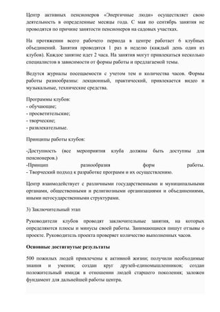 Центр активных пенсионеров «Энергичные люди» осуществляет свою
деятельность в определенные месяцы года. С мая по сентябрь занятия не
проводятся по причине занятости пенсионеров на садовых участках.
На протяжении всего рабочего периода в центре работает 6 клубных
объединений. Занятия проводятся 1 раз в неделю (каждый день один из
клубов). Каждое занятие идет 2 часа. На занятия могут привлекаться несколько
специалистов в зависимости от формы работы и предлагаемой темы.
Ведутся журналы посещаемости с учетом тем и количества часов. Формы
работы разнообразны: лекционный, практический, привлекается видео и
музыкальные, технические средства.
Программы клубов:
- обучающие;
- просветительские;
- творческие;
- развлекательные.
Принципы работы клубов:
-Доступность (все мероприятия клуба должны быть доступны для
пенсионеров.)
-Принцип разнообразия форм работы.
- Творческий подход к разработке программ и их осуществлению.
Центр взаимодействует с различными государственными и муниципальными
органами, общественными и религиозными организациями и объединениями,
иными негосударственными структурами.
3) Заключительный этап
Руководители клубов проводят заключительные занятия, на которых
определяются плюсы и минусы своей работы. Занимающиеся пишут отзывы о
проекте. Руководитель проекта проверяет количество выполненных часов.
Основные достигнутые результаты
500 пожилых людей привлечены к активной жизни; получили необходимые
знания и умения; создан круг друзей-единомышленников; создан
положительный имидж в отношении людей старшего поколения; заложен
фундамент для дальнейшей работы центра.
 