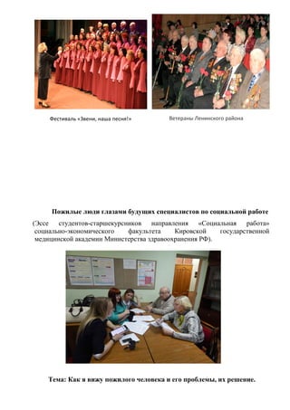 Фестиваль «Звени, наша песня!» Ветераны Ленинского района
Пожилые люди глазами будущих специалистов по социальной работе
(Эссе студентов-старшекурсников направления «Социальная работа»
социально-экономического факультета Кировской государственной
медицинской академии Министерства здравоохранения РФ).
Тема: Как я вижу пожилого человека и его проблемы, их решение.
 