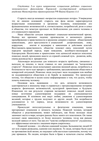 Студентка 5-го курса направления «социальная работа» социально-
экономического факультета Кировской государственной медицинской
академии Министерства здравоохранения РФ Яшина-Куценко А.А.
Старость иногда называют «возрастом социальных потерь». Утверждение
это не лишено оснований: старость как фаза жизни характеризуется
возрастными изменениями в организме человека, изменениями его
функциональных возможностей и, соответственно, потребностей, роли в семье
и обществе, что зачастую протекает не безболезненно для самого человека и
его социального окружения.
Наше общество сегодня переживает социально-экономический кризис.
Налицо все признаки: падение производства и жизненного уровня,
пренебрежение к нравственности и крушение доверия к нормам общественной
цивилизации, рост преступности и социальной дезорганизации, ложь,
коррупция, апатия и недоверие к заявлениям и действиям властей.
Восстановить нравственность общества поможет связь поколений путем
передачи традиций народа, норм поведения, всеобщего милосердия и
благоразумия. Носителями и хранителями этих ценностей является поколение
пожилых людей, прошедших вместе со страной сложный путь развития, войн,
смены руководства и приоритетов.
Анализируя актуальные для пожилого возраста проблемы, связанные с
выходом на пенсию, в числе главных из них указывают на “катаклизмы
старости”. Пожилые люди испытывают давление внешней среды, потребность в
безопасности часто идет вразрез с требованиями, предъявляемыми обществом и
конкретной ситуацией. Пожилые люди получают мало поддержки или вообще
не поддерживаются обществом в их борьбе за выживание. Это происходит
потому, что общество в целом плохо информировано о том, что делать, чтобы
помочь пожилому человеку.
Основная цель выживания – это дать личности возможность
адаптироваться к внешнему миру и справиться с прогрессирующими потерями
возраста: физических возможностей, культурной ориентации в будущем.
Изменения эго как результат старения заставляют пожилых людей искать
новые источники удовлетворения поддержки их уменьшающегося
самоуважения. В основном они ищут любви, уважения и удовлетворения
желаний, которые с трудом получают от других людей. Эти потребности
усиливаются в тот период, когда возможности их удовлетворения
уменьшаются.
Происходят интеллектуальные и физические изменения, также
претерпевает изменения и личность человека. Пожилой человек, который
общается с родственниками, может наблюдать, как более молодые люди
занимают место в мире, которое раньше было занято его поколением. Он также
осознает свою зависимость от более молодого человека, тогда как раньше
молодой зависел от него. Так как его “чувство сообразительности” ухудшилось,
его эффективные контакты с внешним миром сократились.
Пожилой человек – это обычно одинокий человек. Большинство людей 65
лет или старше разведены, одиноки или овдовели. Те люди, которые были одни
на протяжении всей жизни, не ощущают себя настолько одинокими, потому что
уже привыкли. Но людям, которые были в браке и испытали счастье любви,
 