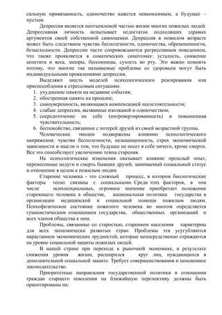 сильную привязанность, одиночество кажется невыносимым, а будущее –
пустым.
Депрессия является неотъемлемой частью жизни многих пожилых людей.
Депрессивная личность испытывает недостаток подходящих здравых
аргументов своей собственной самооценки. Депрессия в пожилом возрасте
может быть следствием чувства бесполезности, одиночества, обремененности,
безысходности. Депрессии часто сопровождаются регрессивным поведением,
что также проявляется в соматических симптомах: усталость, снижение
аппетита и веса, запоры, бессонницы, сухость во рту. Это важно помнить
потому, что многие так называемые проблемы со здоровьем могут быть
индивидуальными проявлениями депрессии.
Выделяют шесть моделей психологического реагирования или
приспособления к стрессовым ситуациям:
1. ухудшение памяти на недавние события;
2. обостренная память на прошлое;
3. самоуверенность, являющаяся компенсацией несостоятельности;
4. слабые депрессии, вызванные изоляцией и одиночеством;
5. сосредоточение на себе (интровертированность) и повышенная
чувствительность;
6. беспокойство, связанное с потерей друзей из своей возрастной группы.
Человеческие эмоции подвержены влиянию психологического
напряжения: чувство бесполезности, незащищенность, страх экономической
зависимости и мысли о том, что будущее не несет в себе ничего, кроме смерти.
Все это способствует увеличению темпа старения.
На психологические изменения оказывает влияние прошлый опыт,
перенесенные недуги и смерть бывших друзей, занимаемый социальный статус
и отношение в целом к пожилым людям.
Старение человека - это сложный процесс, в котором биологические
факторы тесно связаны с социальными. Среди этих факторов, в том
числе психосоциальных, огромное значение приобретает положение
стареющего человека в обществе, национальная политика государства в
организации медицинской и социальной помощи пожилым людям.
Психофизическое состояние пожилого человека во многом определяется
гуманистическим отношением государства, общественных организаций и
всех членов общества к ним.
Проблемы, связанные со старостью, старением населения характерны
для всех экономически развитых стран. Проблемы эти усугубляются
нарастанием экономических трудностей, которые непосредственно отражаются
на уровне социальной защиты пожилых людей.
В нашей стране при переходе к рыночной экономике, в результате
снижения уровня жизни, расширился круг лиц, нуждающихся в
дополнительной социальной защите. Требует совершенствования и пенсионное
законодательство.
Приоритетные направления государственной политики в отношении
граждан старшего поколения на ближайшую перспективу должны быть
ориентированы на:
 