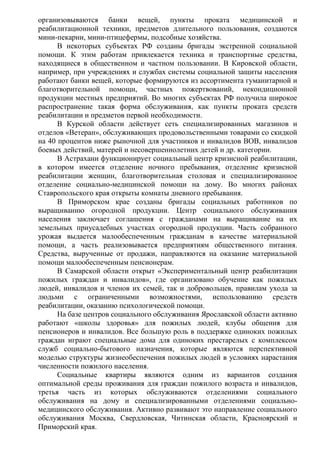организовываются банки вещей, пункты проката медицинской и
реабилитационной техники, предметов длительного пользования, создаются
мини-пекарни, мини-птицефермы, подсобные хозяйства.
В некоторых субъектах РФ созданы бригады экстренной социальной
помощи. К этим работам привлекается техника и транспортные средства,
находящиеся в общественном и частном пользовании. В Кировской области,
например, при учреждениях и службах системы социальной защиты населения
работают банки вещей, которые формируются из ассортимента гуманитарной и
благотворительной помощи, частных пожертвований, некондиционной
продукции местных предприятий. Во многих субъектах РФ получила широкое
распространение такая форма обслуживания, как пункты проката средств
реабилитации и предметов первой необходимости.
В Курской области действует сеть специализированных магазинов и
отделов «Ветеран», обслуживающих продовольственными товарами со скидкой
на 40 процентов ниже рыночной для участников и инвалидов ВОВ, инвалидов
боевых действий, матерей и несовершеннолетних детей и др. категории.
В Астрахани функционирует социальный центр кризисной реабилитации,
в котором имеется отделение ночного пребывания, отделение кризисной
реабилитации женщин, благотворительная столовая и специализированное
отделение социально-медицинской помощи на дому. Во многих районах
Ставропольского края открыты комнаты дневного пребывания.
В Приморском крае созданы бригады социальных работников по
выращиванию огородной продукции. Центр социального обслуживания
населения заключает соглашения с гражданами на выращивание на их
земельных приусадебных участках огородной продукции. Часть собранного
урожая выдается малообеспеченным гражданам в качестве материальной
помощи, а часть реализовывается предприятиям общественного питания.
Средства, вырученные от продажи, направляются на оказание материальной
помощи малообеспеченным пенсионерам.
В Самарской области открыт «Экспериментальный центр реабилитации
пожилых граждан и инвалидов», где организовано обучение как пожилых
людей, инвалидов и членов их семей, так и добровольцев, правилам ухода за
людьми с ограниченными возможностями, использованию средств
реабилитации, оказанию психологической помощи.
На базе центров социального обслуживания Ярославской области активно
работают «школы здоровья» для пожилых людей, клубы общения для
пенсионеров и инвалидов. Все большую роль в поддержке одиноких пожилых
граждан играют специальные дома для одиноких престарелых с комплексом
служб социально-бытового назначения, которые являются перспективной
моделью структуры жизнеобеспечения пожилых людей в условиях нарастания
численности пожилого населения.
Социальные квартиры являются одним из вариантов создания
оптимальной среды проживания для граждан пожилого возраста и инвалидов,
третья часть из которых обслуживаются отделениями социального
обслуживания на дому и специализированными отделениями социально-
медицинского обслуживания. Активно развивают это направление социального
обслуживания Москва, Свердловская, Читинская области, Красноярский и
Приморский края.
 