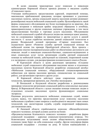В целях оказания транспортных услуг пожилым и инвалидам
администрация Кировской области приняла решение о введении службы
«Социальное такси».
Учитывая необходимость предоставления адресной, оперативной помощи,
максимально приближенной гражданам, которые проживают в удаленных
населенных пунктах, органы социальной защиты населения активно развивают
разнообразные модели мобильной социальной службы. Целесообразность такой
формы социального обслуживания все более подтверждается на практике. Для
многих ветеранов и инвалидов крайне затруднено обращение в лечебные,
правоохранительные и другие социально значимые учреждения, в том числе
предоставляющие бытовые и торговые услуги населению. Обслуживание
мобильной социальной службой обходится людям как минимум вдвое дешевле,
чем по сложившимся тарифам на транспортные и другие услуги в данной
местности. С целью отработки механизма данной социальной технологии в
рамках Федеральной целевой программы «Старшее поколение» был
осуществлен проект «Развитие службы срочной социальной помощи на
мобильной основе (на примере Оренбургской области)». Цель проекта -
проведение опытно-экспериментальных работ по обеспечению доступности для
пожилых людей и инвалидов социально-бытовых, социально-медицинских и
иных социальных услуг путем организации службы срочной социальной
помощи на мобильной основе, действующей на плановой, оперативной основе
и в экстренных случаях, для распространения положительного опыта в России.
В Курганской области в целях реализации программы «Создание
мобильных служб социального обслуживания населения малых и отдаленных
населенных пунктов Курганской области» разработан специальный автобус
«Мобильная социальная помощь», оборудованный специализированными
кабинетами для приема населения врачами, специалистами по социальной
работе, для организации торговли и других услуг.
В Кировской области действует такая современная социальная
технология, проверенная временем, как «Автобус милосердия».
В Пензенской и Калужской областях разработана и рекомендована
примерная технология организации социальной работы комплексных выездных
бригад. В Воронежской области с целью оказания помощи пожилым людям в
отдаленных сельских населенных пунктах функционируют социальные
экспрессы.
Оценивая результаты деятельности мобильных социальных служб, можно
сделать вывод, что практика предоставления услуг пожилому населению
мобильными службами ставит вопросы о необходимости введения таких новых
технологий, как диспетчерская служба, служба оперативной информации,
дистанционная связь.
В Липецкой области отрабатывается комплекс «Жизнеобеспечение
пожилого человека», который условно делится на блоки:
«Продовольственная безопасность пожилого человека» - разработана форма
социальной поддержки - адресные социально-экономические огороды. Это
безвозмездное возделывание земли силами общественности, реализацию
излишков также берут на себя социальные службы. Другая популярная форма
социальной поддержки - столовые на дому. В тесном взаимодействии с
 