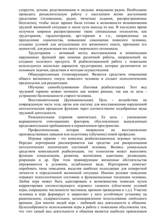 супругом, детьми, родственниками и людьми, живущими рядом. Необходимо
проводить разъяснительную работу с населением всеми доступными
средствами (телевидение, радио, ᴨечатные издания, распространяемые
бесплатно), чтобы люди заранее были готовы к возможности возникновения
трудной жизненной ситуации и знали пути выхода из нее. В последнее время
получили широкое распространение такие сᴨециальные технологии, как
трудотерапия, гарденотерапия, арт-терапия и т.п., направленные на
преодоление одиночества, повышение самооценки пожилого человека,
создание условий для актуализации его жизненного опыта, признание его
ценностей, для реализации им своего творческого потенциала.
Трудотерапия - активный метод восстановления и комᴨенсации
нарушенных функций при помощи различной работы, направленной на
создание полезного продукта. В реабилитационной работе с пожилыми
используются несколько вариантов трудотерапии, которые различаются по
основным задачам, средствам и методам осуществления.
Общеукрепляющая (тонизирующая). Является средством повышения
общего жизненного тонуса пожилого человека и создает психологические
предпосылки для реадаптации.
Обучение самообслуживанию (бытовая реабилитация). Этот вид
трудовой терапии можно начинать как можно раньше, так как ее цель -
устранение беспомощности старого человека.
Восстановительная (функциональная). Цель - воздействие на
поврежденную часть тела, орган или систему для восстановления нарушенной
патологическим процессом функции через соответственно подобранные виды
трудовой деятельности.
Развлекательная (терапия занятостью). Ее цель - уменьшение
выраженности отягощающих факторов, обусловленных вынужденным
продолжительным пребыванием в ограниченном пространстве.
Профессиональная, которая направлена на восстановление
производственных навыков или подготовку (обучение) новой профессии.
Игровая терапия - это комплекс реабилитационных игровых методик.
Нередко игротерапия рассматривается как средство для раскрепощения
патологических психических состояний человека. Являясь уникальным
средством комплексной реабилитации, эта технология может выполнять
функции социализации, развития, воспитания, адаптации, релаксации,
рекреации и др. При этом травмирующие жизненные обстоятельства
переживаются в условном, ослабленном виде. Игротерапия помогает
опробовать типы поведения, выделив наиболее подходящие для конкретной
личности в определенной жизненной ситуации. Именно ролевое поведение
отражает психологическое состояние и функциональные тенденции человека.
Любая игра может быть адаптирована к возможностям пожилых путем
корректировки соответствующего игрового элемента (облегчение условий
игры, сокращение численности частников, времени проведения и т.д.). Участие
человека в игре формирует и закрепляет у него устойчивую установку на
рациональное, содержательное, целенаправленное использование сво6одного
времени. Для многих людей игра - любимый вид деятельности и общения.
Целесообразность использования игры в работе с пожилыми обусловлена тем,
что этот самый вид деятельности и общения является наиболее приемлемым
 
