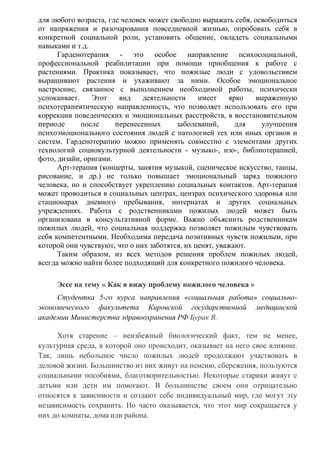 для любого возраста, где человек может свободно выражать себя, освободиться
от напряжения и разочарования повседневной жизнью, опробовать себя в
конкретной социальной роли, установить общение, овладеть социальными
навыками и т.д.
Гарденотерапия - это особое направление психосоциальной,
профессиональной реабилитации при помощи приобщения к работе с
растениями. Практика показывает, что пожилые люди с удовольствием
выращивают растения и ухаживают за ними. Особое эмоциональное
настроение, связанное с выполнением необходимой работы, психически
успокаивает. Этот вид деятельности имеет ярко выраженную
психотерапевтическую направленность, что позволяет использовать его при
коррекции поведенческих и эмоциональных расстройств, в восстановительном
периоде после перенесенных заболеваний, для улучшения
психоэмоционального состояния людей с патологией тех или иных органов и
систем. Гарденотерапию можно применять совместно с элементами других
технологий социокультурной деятельности - музыко-, изо-, библиотерапией,
фото, дизайн, оригами.
Арт-терапия (концерты, занятия музыкой, сценическое искусство, танцы,
рисование, и др.) не только повышает эмоциональный заряд пожилого
человека, но и способствует укреплению социальных контактов. Арт-терапия
может проводиться в социальных центрах, центрах психического здоровья или
стационарах дневного пребывания, интернатах и других социальных
учреждениях. Работа с родственниками пожилых людей может быть
организована в консультативной форме. Важно объяснить родственникам
пожилых людей, что социальная поддержка позволяет пожилым чувствовать
себя компетентными. Необходима передача позитивных чувств пожилым, при
которой они чувствуют, что о них заботятся, их ценят, уважают.
Таким образом, из всех методов решения проблем пожилых людей,
всегда можно найти более подходящий для конкретного пожилого человека.
Эссе на тему « Как я вижу проблему пожилого человека »
Студентка 5-го курса направления «социальная работа» социально-
экономического факультета Кировской государственной медицинской
академии Министерства здравоохранения РФ Бурак В.
Хотя старение – неизбежный биологический факт, тем не менее,
культурная среда, в которой оно происходит, оказывает на него свое влияние.
Так, лишь небольшое число пожилых людей продолжают участвовать в
деловой жизни. Большинство из них живут на пенсию, сбережения, пользуются
социальными пособиями, благотворительностью. Некоторые старики живут с
детьми или дети им помогают. В большинстве своем они отрицательно
относятся к зависимости и создают себе индивидуальный мир, где могут эту
независимость сохранить. Но часто оказывается, что этот мир сокращается у
них до комнаты, дома или района.
 