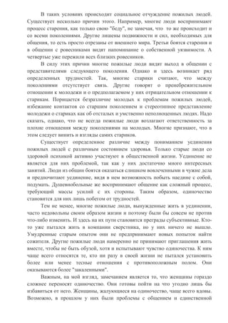 В таких условиях происходит социальное отчуждение пожилых людей.
Существует несколько причин этого. Например, многие люди воспринимают
процесс старения, как только свою "беду", не замечая, что то же происходит и
со всеми поколениями. Другие лишены подвижности и сил, необходимых для
общения, то есть просто отрезаны от внешнего мира. Третьи боятся старения и
в общении с ровесниками видят напоминание о собственной уязвимости. А
четвертые уже пережили всех близких ровесников.
В силу этих причин многие пожилые люди видят выход в общении с
представителями следующего поколения. Однако и здесь возникает ряд
определенных трудностей. Так, многие старики считают, что между
поколениями отсутствует связь. Другие говорят о пренебрежительном
отношении к молодежи и о предполагаемом у них отрицательном отношении к
старикам. Порицается безразличие молодых к проблемам пожилых людей,
избежание контактов со старшим поколением и стереотипное представление
молодежи о стариках как об отсталых и умственно неполноценных людях. Надо
сказать, однако, что не всегда пожилые люди возлагают ответственность за
плохие отношения между поколениями на молодых. Многие признают, что в
этом следует винить и взгляды самих стариков.
Существует определенное различие между пониманием уединения
пожилых людей с различным состоянием здоровья. Только старые люди со
здоровой психикой активно участвуют в общественной жизни. Уединение не
является для них проблемой, так как у них достаточно много интересных
занятий. Люди из общин боятся оказаться слишком вовлеченными в чужие дела
и предпочитают уединение, видя в нем возможность побыть наедине с собой,
подумать. Душевнобольные же воспринимают общение как сложный процесс,
требующий массы усилий с их стороны. Таким образом, одиночество
становится для них лишь побегом от трудностей.
Тем не менее, многие пожилые люди, вынужденные жить в уединении,
часто недовольны своим образом жизни и поэтому были бы совсем не против
что-либо изменить. И здесь на их пути становятся преграды субъективные. Кто-
то уже пытался жить в компании сверстника, но у них ничего не вышло.
Умудренные старым опытом они не предпринимают новых попыток найти
сожителя. Другие пожилые люди намеренно не принимают приглашения жить
вместе, чтобы не быть обузой, хотя и испытывают чувство одиночества. К ним
чаще всего относятся те, кто ни разу в своей жизни не пытался установить
более или менее тесные отношения с противоположным полом. Они
оказываются более "закаленными".
Важным, на мой взгляд, замечанием является то, что женщины гораздо
сложнее переносят одиночество. Они готовы пойти на что угодно лишь бы
избавиться от него. Женщины, жалующиеся на одиночество, чаще всего вдовы.
Возможно, в прошлом у них были проблемы с общением и единственной
 