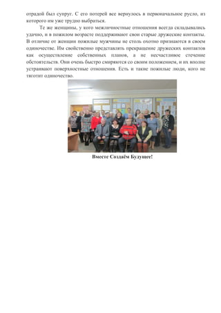 отрадой был супруг. С его потерей все вернулось в первоначальное русло, из
которого им уже трудно выбраться.
Те же женщины, у кого межличностные отношения всегда складывались
удачно, и в пожилом возрасте поддерживают свои старые дружеские контакты.
В отличие от женщин пожилые мужчины не столь охотно признаются в своем
одиночестве. Им свойственно представлять прекращение дружеских контактов
как осуществление собственных планов, а не несчастливое стечение
обстоятельств. Они очень быстро смиряются со своим положением, и их вполне
устраивают поверхностные отношения. Есть и такие пожилые люди, кого не
тяготит одиночество.
Вместе Создаём Будущее!
 