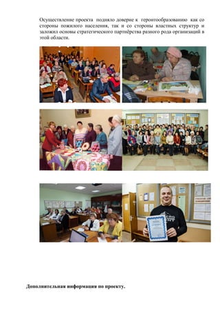 Осуществление проекта подняло доверие к геронтообразованию как со
стороны пожилого населения, так и со стороны властных структур и
заложил основы стратегического партнёрства разного рода организаций в
этой области.
Дополнительная информация по проекту.
 