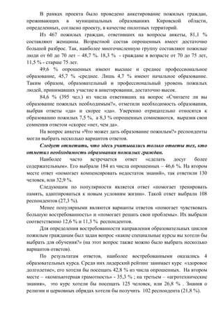 В рамках проекта было проведено анкетирование пожилых граждан,
проживающих в муниципальных образованиях Кировской области,
определенных, согласно проекту, в качестве пилотных территорий.
Из 467 пожилых граждан, ответивших на вопросы анкеты, 81,1 %
составляют женщины. Возрастной состав опрошенных имеет достаточно
большой разброс. Так, наиболее многочисленную группу составляют пожилые
люди от 60 до 70 лет – 48,7 %. 18,3 % - граждане в возрасте от 70 до 75 лет,
11,5 % - старше 75 лет.
49,6 % опрошенных имеют высшее и среднее профессиональное
образование, 45,7 % -среднее. Лишь 4,7 % имеют начальное образование.
Таким образом, образовательный и профессиональный уровень пожилых
людей, принимавших участие в анкетировании, достаточно высок.
84,6 % (395 чел.) из числа ответивших на вопрос «Считаете ли вы
образование пожилых необходимым?», отметили необходимость образования,
выбрав ответы «да» и скорее «да». Уверенно отрицательно относятся к
образованию пожилых 7,5 %, а 8,3 % опрошенных сомневаются, выразив свои
сомнения ответом «скорее «нет, чем да».
На вопрос анкеты «Что может дать образование пожилым?» респонденты
могли выбрать несколько вариантов ответов.
Следует отметить, что здесь учитывались только ответы тех, кто
отметил необходимость образования пожилых граждан.
Наиболее часто встречается ответ «сделать досуг более
содержательным». Его выбрали 184 из числа опрошенных – 46,6 %. На втором
месте ответ «помогает компенсировать недостаток знаний», так ответили 130
человек, или 32,9 %.
Следующим по популярности является ответ «помогает тренировать
память, адаптироваться к новым условиям жизни». Такой ответ выбрали 108
респондентов (27,3 %).
Менее популярными являются варианты ответов «помогает чувствовать
большую востребованность» и «помогает решать свои проблемы». Их выбрали
соответственно 12,6 % и 11,3 % респондентов.
Для определения востребованности направления образовательных циклов
пожилым гражданам был задан вопрос «какие специальные курсы вы хотели бы
выбрать для обучения?» (на этот вопрос также можно было выбрать несколько
вариантов ответов).
По результатам ответов, наиболее востребованными оказались 4
образовательных курса. Среди них лидерский рейтинг занимает курс «здоровое
долголетие», его хотели бы посещать 42,8 % из числа опрошенных. На втором
месте – «компьютерная грамотность» - 35,3 % ; на третьем – «агротехнические
знания», это курс хотели бы посещать 125 человек, или 26,8 % . Знания о
религии и церковных обрядах хотели бы получить 102 респондента (21,8 %).
 