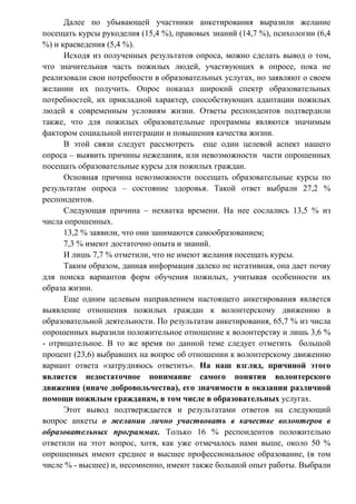 Далее по убывающей участники анкетирования выразили желание
посещать курсы рукоделия (15,4 %), правовых знаний (14,7 %), психологии (6,4
%) и краеведения (5,4 %).
Исходя из полученных результатов опроса, можно сделать вывод о том,
что значительная часть пожилых людей, участвующих в опросе, пока не
реализовали свои потребности в образовательных услугах, но заявляют о своем
желании их получить. Опрос показал широкий спектр образовательных
потребностей, их прикладной характер, способствующих адаптации пожилых
людей к современным условиям жизни. Ответы респондентов подтвердили
также, что для пожилых образовательные программы являются значимым
фактором социальной интеграции и повышения качества жизни.
В этой связи следует рассмотреть еще один целевой аспект нашего
опроса – выявить причины нежелания, или невозможности части опрошенных
посещать образовательные курсы для пожилых граждан.
Основная причина невозможности посещать образовательные курсы по
результатам опроса – состояние здоровья. Такой ответ выбрали 27,2 %
респондентов.
Следующая причина – нехватка времени. На нее сослались 13,5 % из
числа опрошенных.
13,2 % заявили, что они занимаются самообразованием;
7,3 % имеют достаточно опыта и знаний.
И лишь 7,7 % отметили, что не имеют желания посещать курсы.
Таким образом, данная информация далеко не негативная, она дает почву
для поиска вариантов форм обучения пожилых, учитывая особенности их
образа жизни.
Еще одним целевым направлением настоящего анкетирования является
выявление отношения пожилых граждан к волонтерскому движению в
образовательной деятельности. По результатам анкетирования, 65,7 % из числа
опрошенных выразили положительное отношение к волонтерству и лишь 3,6 %
- отрицательное. В то же время по данной теме следует отметить большой
процент (23,6) выбравших на вопрос об отношении к волонтерскому движению
вариант ответа «затрудняюсь ответить». На наш взгляд, причиной этого
является недостаточное понимание самого понятия волонтерского
движения (иначе добровольчества), его значимости в оказании различной
помощи пожилым гражданам, в том числе в образовательных услугах.
Этот вывод подтверждается и результатами ответов на следующий
вопрос анкеты о желании лично участвовать в качестве волонтеров в
образовательных программах. Только 16 % респондентов положительно
ответили на этот вопрос, хотя, как уже отмечалось нами выше, около 50 %
опрошенных имеют среднее и высшее профессиональное образование, (в том
числе % - высшее) и, несомненно, имеют также большой опыт работы. Выбрали
 