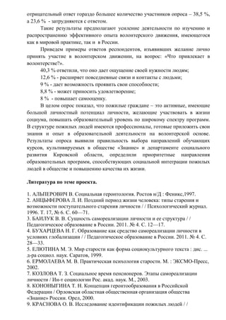 отрицательный ответ гораздо большее количество участников опроса – 38,5 %,
а 23,6 % - затрудняются с ответом.
Такие результаты предполагают усиление деятельности по изучению и
распространению эффективного опыта волонтерского движения, имеющегося
как в мировой практике, так и в России.
Приведем примеры ответов респондентов, изъявивших желание лично
принять участие в волонтерском движении, на вопрос: «Что привлекает в
волонтерстве?».
40,3 % ответили, что оно дает ощущение своей нужности людям;
12,6 % - расширяет повседневные связи и контакты с людьми;
9 % - дает возможность проявить свои способности;
8,8 % - может приносить удовлетворение;
8 % - повышает самооценку.
В целом опрос показал, что пожилые граждане – это активные, имеющие
большой личностный потенциал личности, желающие участвовать в жизни
социума, повышать образовательный уровень по широкому спектру программ.
В структуре пожилых людей имеются профессионалы, готовые приложить свои
знания и опыт в образовательной деятельности на волонтерской основе.
Результаты опроса выявили правильность выбора направлений обучающих
курсов, культивируемых в обществе «Знание» и департаменте социального
развития Кировской области, определили приоритетные направления
образовательных программ, способствующих социальной интеграции пожилых
людей в обществе и повышению качества их жизни.
Литература по теме проекта.
1. АЛЬПЕРОВИЧ В. Социальная геронтология. Ростов н/Д : Феникс,1997.
2. АНЦЫФЕРОВА Л. И. Поздний период жизни человека: типы старения и
возможности поступательного старения личности / / Психологический журнал.
1996. Т. 17, № 6. С. 60—71.
3. БАИЛУК В. В. Сущность самореализации личности и ее структура / /
Педагогическое образование в России. 2011. № 4. С. 12—17.
4. БУХАРЦЕВА Н. Г. Образование как средство самореализации личности в
условиях глобализации / / Педагогическое образование в России. 2011. № 4. С.
28—33.
5. ЕЛЮТИНА М. Э. Мир старости как форма социокультурного текста : дис. ...
д-ра социол. наук. Саратов, 1999.
6. ЕРМОЛАЕВА М. В. Практическая психология старости. М. : ЭКСМО-Пресс,
2002.
7. КОЗЛОВА Т. З. Социальное время пенсионеров. Этапы самореализации
личности / Ин-т социологии Рос. акад. наук. М., 2003.
8. КОНОНЫГИНА Т. Н. Концепция геронтообразования в Российской
Федерации / Орловская областная общественная организация общества
«Знание» России. Орел, 2000.
9. КРАСНОВА О. В. Исследование идентификации пожилых людей / /
 