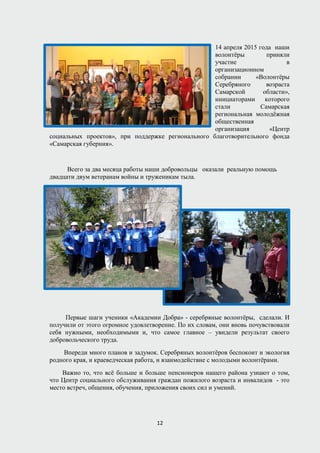 14 апреля 2015 года наши
волонтёры приняли
участие в
организационном
собрании «Волонтёры
Серебряного возраста
Самарской области»,
инициаторами которого
стали Самарская
региональная молодёжная
общественная
организация «Центр
социальных проектов», при поддержке регионального благотворительного фонда
«Самарская губерния».
Всего за два месяца работы наши добровольцы оказали реальную помощь
двадцати двум ветеранам войны и труженикам тыла.
Первые шаги ученики «Академии Добра» - серебряные волонтёры, сделали. И
получили от этого огромное удовлетворение. По их словам, они вновь почувствовали
себя нужными, необходимыми и, что самое главное – увидели результат своего
добровольческого труда.
Впереди много планов и задумок. Серебряных волонтёров беспокоит и экология
родного края, и краеведческая работа, и взаимодействие с молодыми волонтёрами.
Важно то, что всё больше и больше пенсионеров нашего района узнают о том,
что Центр социального обслуживания граждан пожилого возраста и инвалидов - это
место встреч, общения, обучения, приложения своих сил и умений.
12
 
