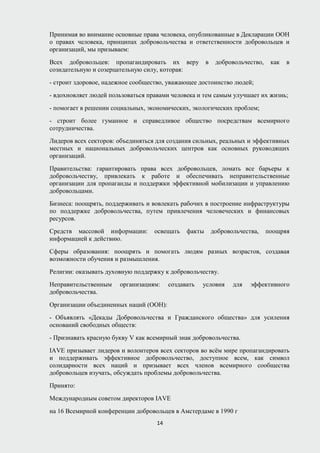 Принимая во внимание основные права человека, опубликованные в Декларации ООН
о правах человека, принципах добровольчества и ответственности добровольцев и
организаций, мы призываем:
Всех добровольцев: пропагандировать их веру в добровольчество, как в
созидательную и созерцательную силу, которая:
- строит здоровое, надежное сообщество, уважающее достоинство людей;
- вдохновляет людей пользоваться правами человека и тем самым улучшает их жизнь;
- помогает в решении социальных, экономических, экологических проблем;
- строит более гуманное и справедливое общество посредствам всемирного
сотрудничества.
Лидеров всех секторов: объединяться для создания сильных, реальных и эффективных
местных и национальных добровольческих центров как основных руководящих
организаций.
Правительства: гарантировать права всех добровольцев, ломать все барьеры к
добровольчеству, привлекать к работе и обеспечивать неправительственные
организации для пропаганды и поддержки эффективной мобилизации и управлению
добровольцами.
Бизнеса: поощрять, поддерживать и вовлекать рабочих в построение инфраструктуры
по поддержке добровольчества, путем привлечения человеческих и финансовых
ресурсов.
Средств массовой информации: освещать факты добровольчества, поощряя
информацией к действию.
Сферы образования: поощрять и помогать людям разных возрастов, создавая
возможности обучения и размышления.
Религии: оказывать духовную поддержку к добровольчеству.
Неправительственным организациям: создавать условия для эффективного
добровольчества.
Организации объединенных наций (ООН):
- Объявлять «Декады Добровольчества и Гражданского общества» для усиления
оснований свободных обществ:
- Признавать красную букву V как всемирный знак добровольчества.
IAVE призывает лидеров и волонтеров всех секторов во всём мире пропагандировать
и поддерживать эффективное добровольчество, доступное всем, как символ
солидарности всех наций и призывает всех членов всемирного сообщества
добровольцев изучать, обсуждать проблемы добровольчества.
Принято:
Международным советом директоров IAVE
на 16 Всемирной конференции добровольцев в Амстердаме в 1990 г
14
 