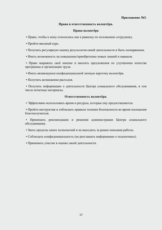 Приложение №3.
Права и ответственность волонтёра.
Права волонтёра
• Право, чтобы к нему относились как к равному по положению сотруднику.
• Пройти вводный курс.
• Получать регулярную оценку результатов своей деятельности и быть поощряемым.
• Иметь возможность на повышение/приобретение новых знаний и навыков.
• Право выражать своё мнение и вносить предложения по улучшению качества
программы и организации труда.
• Иметь являющуюся конфиденциальной личную карточку волонтёра.
• Получать возмещение расходов.
• Получать информацию о деятельности Центра социального обслуживания, в том
числе печатные материалы.
Ответственность волонтёра.
• Эффективно использовать время и ресурсы, которые ему предоставляются.
• Пройти инструктаж и соблюдать правила техники безопасности во время посещения
благополучателя.
• Принимать рекомендации и решения администрации Центра социального
обслуживания.
• Знать пределы своих полномочий и не выходить за рамки описания работы.
• Соблюдать конфиденциальность (не разглашать информацию о подопечных).
• Принимать участие в оценке своей деятельности.
17
 