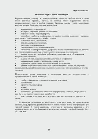 Приложение №4.
Основные нормы этики волонтёров.
Гарантированная каждому в демократическом обществе свобода мысли и слова
имеет разумные пределы, переход за которые чреват нарушением других
конституционных прав и свобод граждан. Основные нормы этики волонтёров,
которые должны быть присущи всем волонтёрам:
• внимательность, вежливость;
• выдержка, терпение, умение владеть собой;
• хорошие манеры и культура речи;
• способность избегать конфликтных ситуаций, а если они возникают, успешно
разрешить их, соблюдая интересы обеих сторон;
• обходительность, любезность;
• радушие, доброжелательность;
• тактичность, сдержанность;
• самокритичность по отношению к себе;
• готовность быстро реагировать, удерживая в зоне внимания несколько человек
или разные операции, которые осуществляются в процессе обслуживания;
• умение держаться спокойно и доброжелательно даже после обслуживания
капризного подопечного;
• умение избегать неудовольствий подопечных и конфликтов;
• уважать право каждого человека на отдых и досуг;
• принимать справедливые претензии к своей деятельности;
• уважать моральные ценности и культурные стандарты людей, не допускать
высказываний, оскорбляющих национальные, религиозные или нравственные чувства
человека.
Недопустимые нормы поведения и личностные качества, несовместимые с
профессиональной этикой волонтера:
• грубость, бестактность, невнимательность, черствость;
• оскорбление;
• нечестность, лицемерие;
• кража;
• жадность, эгоизм;
• болтливость, разглашение приватной информации о клиентах, обсуждение с
кем бы то ни было их недостатков и слабостей;
• неуступчивость, желание взять верх над клиентом, подчинить его интересы
своим;
Без согласия гражданина не допускаются, если иное прямо не предусмотрено
законом, сбор, хранение, распространение и использование любой информации о его
частной жизни. К таким сведениям относятся, в частности, сведения о его
происхождении, месте пребывания или жительства, личной и семейной жизни (п. 1 ст.
152.2 ГК РФ).
18
 