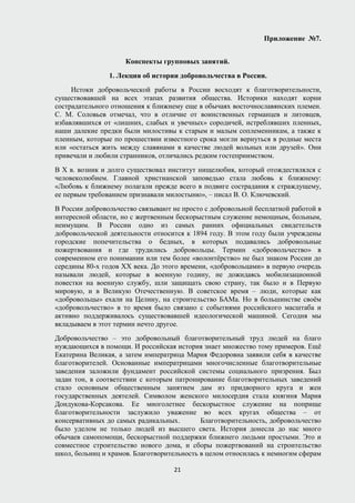 Приложение №7.
Конспекты групповых занятий.
1. Лекция об истории добровольчества в России.
Истоки добровольческой работы в России восходят к благотворительности,
существовавшей на всех этапах развития общества. Историки находят корни
сострадательного отношения к ближнему еще в обычаях восточнославянских племен.
С. М. Соловьев отмечал, что в отличие от воинственных германцев и литовцев,
избавлявшихся от «лишних, слабых и увечных» сородичей, истреблявших пленных,
наши далекие предки были милостивы к старым и малым соплеменникам, а также к
пленным, которые по прошествии известного срока могли вернуться в родные места
или «остаться жить между славянами в качестве людей вольных или друзей». Они
привечали и любили странников, отличались редким гостеприимством.
В Х в. возник и долго существовал институт нищелюбия, который отождествлялся с
человеколюбием. Главной христианской заповедью стала любовь к ближнему:
«Любовь к ближнему полагали прежде всего в подвиге сострадания к страждущему,
ее первым требованием признавали милостыню», – писал В. О. Ключевский.
В России добровольчество связывают не просто с добровольной бесплатной работой в
интересной области, но с жертвенным бескорыстным служение немощным, больным,
неимущим. В России одно из самых ранних официальных свидетельств
добровольческой деятельности относится к 1894 году. В этом году были учреждены
городские попечительства о бедных, в которых подавались добровольные
пожертвования и где трудились добровольцы. Термин «добровольчество» в
современном его понимании или тем более «волонтёрство» не был знаком России до
середины 80-х годов ХХ века. До этого времени, «добровольцами» в первую очередь
называли людей, которые в военную годину, не дожидаясь мобилизационной
повестки на военную службу, шли защищать свою страну, так было и в Первую
мировую, и в Великую Отечественную. В советское время – люди, которые как
«добровольцы» ехали на Целину, на строительство БАМа. Но в большинстве своём
«добровольчество» в то время было связано с событиями российского масштаба и
активно поддерживалось существовавшей идеологической машиной. Сегодня мы
вкладываем в этот термин нечто другое.
Добровольчество – это добровольный благотворительный труд людей на благо
нуждающихся в помощи. И российская история знает множество тому примеров. Ещё
Екатерина Великая, а затем императрица Мария Федоровна заявили себя в качестве
благотворителей. Основанные императрицами многочисленные благотворительные
заведения заложили фундамент российской системы социального призрения. Был
задан тон, в соответствии с которым патронирование благотворительных заведений
стало основным общественным занятием дам из придворного круга и жен
государственных деятелей. Символом женского милосердия стала княгиня Мария
Дондукова-Корсакова. Ее многолетнее бескорыстное служение на поприще
благотворительности заслужило уважение во всех кругах общества – от
консервативных до самых радикальных. Благотворительность, добровольчество
было уделом не только людей из высшего света. История донесла до нас много
обычаев самопомощи, бескорыстной поддержки ближнего людьми простыми. Это и
совместное строительство нового дома, и сборы пожертвований на строительство
школ, больниц и храмов. Благотворительность в целом относилась к немногим сферам
21
 