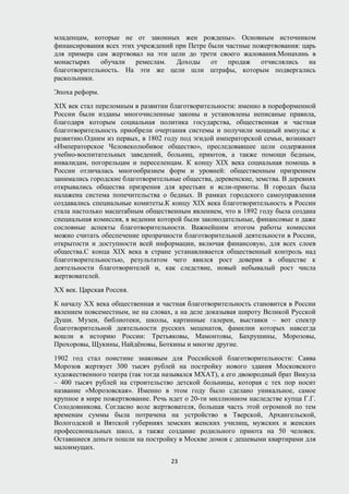 младенцам, которые не от законных жен рождены». Основным источником
финансирования всех этих учреждений при Петре были частные пожертвования: царь
для примера сам жертвовал на эти цели до трети своего жалования.Монахинь в
монастырях обучали ремеслам. Доходы от продаж отчислялись на
благотворительность. На эти же цели шли штрафы, которым подвергались
раскольники.
Эпоха реформ.
XIX век стал переломным в развитии благотворительности: именно в пореформенной
России были изданы многочисленные законы и установлены неписаные правила,
благодаря которым социальная политика государства, общественная и частная
благотворительность приобрели очертания системы и получили мощный импульс к
развитию.Одним из первых, в 1802 году под эгидой императорской семьи, возникает
«Императорское Человеколюбивое общество», преследовавшее цели содержания
учебно-воспитательных заведений, больниц, приютов, а также помощи бедным,
инвалидам, погорельцам и переселенцам. К концу XIX века социальная помощь в
России отличалась многообразием форм и уровней: общественным призрением
занимались городские благотворительные общества, деревенские, земства. В деревнях
открывались общества призрения для крестьян и ясли-приюты. В городах была
налажена система попечительства о бедных. В рамках городского самоуправления
создавались специальные комитеты.К концу XIX века благотворительность в России
стала настолько масштабным общественным явлением, что в 1892 году была создана
специальная комиссия, в ведении которой были законодательные, финансовые и даже
сословные аспекты благотворительности. Важнейшим итогом работы комиссии
можно считать обеспечение прозрачности благотворительной деятельности в России,
открытости и доступности всей информации, включая финансовую, для всех слоев
общества.С конца XIX века в стране устанавливается общественный контроль над
благотворительностью, результатом чего явился рост доверия в обществе к
деятельности благотворителей и, как следствие, новый небывалый рост числа
жертвователей.
ХХ век. Царская Россия.
К началу XX века общественная и частная благотворительность становится в России
явлением повсеместным, не на словах, а на деле доказывая широту Великой Русской
Души. Музеи, библиотеки, школы, картинные галереи, выставки – вот спектр
благотворительной деятельности русских меценатов, фамилии которых навсегда
вошли в историю России: Третьяковы, Мамонтовы, Бахрушины, Морозовы,
Прохоровы, Щукины, Найдёновы, Боткины и многие другие.
1902 год стал поистине знаковым для Российской благотворительности: Савва
Морозов жертвует 300 тысяч рублей на постройку нового здания Московского
художественного театра (так тогда назывался МХАТ), а его двоюродный брат Викула
– 400 тысяч рублей на строительство детской больницы, которая с тех пор носит
название «Морозовская». Именно в этом году было сделано уникальное, самое
крупное в мире пожертвование. Речь идет о 20-ти миллионном наследстве купца Г.Г.
Солодовникова. Согласно воле жертвователя, большая часть этой огромной по тем
временам суммы была потрачена на устройство в Тверской, Архангельской,
Вологодской и Вятской губерниях земских женских училищ, мужских и женских
профессиональных школ, а также создание родильного приюта на 50 человек.
Оставшиеся деньги пошли на постройку в Москве домов с дешевыми квартирами для
малоимущих.
23
 