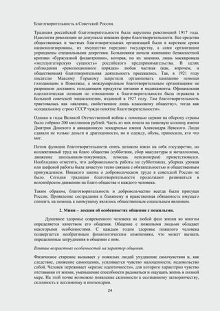 Благотворительность в Советской России.
Традиция российской благотворительности была нарушена революцией 1917 года.
Идеология революции не допускала никаких форм благотворительности. Все средства
общественных и частных благотворительных организаций были в короткие сроки
национализированы, их имущество передано государству, а сами организации
упразднены специальными декретами. Большевики начали кампанию безжалостной
критики «буржуазной филантропии», которая, по их мнению, лишь маскировала
«эксплуататорскую сущность» российского предпринимательства. В целях
соблюдения «революционного порядка» любая частная (как, впрочем, и
общественная) благотворительная деятельность пресекались. Так, в 1921 году
писателю Максиму Горькому запретили организовать кампанию помощи
голодающим в Поволжье, а международным благотворительным организациям не
разрешили доставить голодающим продукты питания и медикаменты. Официальная
идеологическая позиция по отношению к благотворительности была отражена в
Большой советской энциклопедии, изданной в 1927 году. Там благотворительность
трактовалась как «явление, свойственное лишь классовому обществу», тогда как
«социальному строю СССР чуждо понятие благотворительности».
Однако в годы Великой Отечественной войны с помощью церкви на оборону страны
было собрано 200 миллионов рублей. Часть из них пошла на танковую колонну имени
Дмитрия Донского и авиационную эскадрилью имени Александра Невского. Люди
сдавали не только деньги и драгоценности, но и одежду, обувь, приносили, кто что
мог.
Потом функции благотворительности опять целиком взяло на себя государство, но
коллективный труд на благо общества (субботник, сбор макулатуры и металлолома,
движение школьников-тимуровцев, помощь пенсионерам) приветствовался.
Необходимо отметить, что добровольность работы на субботниках, уборках урожая
или шефской работы была зачастую тесно связана с обязательностью и общественным
принуждением. Никакого закона о добровольческом труде в советской России не
было. Сегодня традиции благотворительности продолжают развиваться в
волонтёрском движении на благо общества и каждого человека.
Таким образом, благотворительность и добровольчество всегда были присущи
России. Проявление сострадания к ближнему и нравственная обязанность имущего
спешить на помощь к неимущему являлось общественным социальным явлением.
2. Мини – лекция об особенностях общения с пожилыми.
Душевное здоровье современного человека на любой фазе жизни во многом
определяется качеством его общения. Общение с пожилыми людьми обладает
некоторыми особенностями. С каждым годом здоровье пожилого человека
подвергается необратимым физиологическим изменениям, что может вызвать
определенные затруднения в общении с ним.
Влияние возрастных особенностей на характер общения.
Физическое старение вызывает у пожилых людей ухудшение самочувствия и, как
следствие, снижение самооценки, усиливается чувство малоценности, недовольство
собой. Человек переживает «кризис идентичности», для которого характерно чувство
отставания от жизни, уменьшение способности радоваться и ощущать жизнь в полной
мере. На этой почве возможно появление склонности к осознанному затворничеству,
склонность к пессимизму и ипохондрии.
24
 