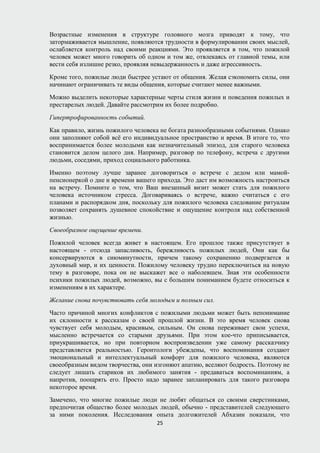 Возрастные изменения в структуре головного мозга приводят к тому, что
затормаживается мышление, появляются трудности в формулировании своих мыслей,
ослабляется контроль над своими реакциями. Это проявляется в том, что пожилой
человек может много говорить об одном и том же, отвлекаясь от главной темы, или
вести себя излишне резко, проявляя невыдержанность и даже агрессивность.
Кроме того, пожилые люди быстрее устают от общения. Желая сэкономить силы, они
начинают ограничивать те виды общения, которые считают менее важными.
Можно выделить некоторые характерные черты стиля жизни и поведения пожилых и
престарелых людей. Давайте рассмотрим их более подробно.
Гипертрофированность событий.
Как правило, жизнь пожилого человека не богата разнообразными событиями. Однако
они заполняют собой всё его индивидуальное пространство и время. В итоге то, что
воспринимается более молодыми как незначительный эпизод, для старого человека
становится делом целого дня. Например, разговор по телефону, встреча с другими
людьми, соседями, приход социального работника.
Именно поэтому лучше заранее договориться о встрече с дедом или мамой-
пенсионеркой о дне и времени вашего прихода. Это даст им возможность настроиться
на встречу. Помните о том, что Ваш внезапный визит может стать для пожилого
человека источником стресса. Договариваясь о встрече, важно считаться с его
планами и распорядком дня, поскольку для пожилого человека следование ритуалам
позволяет сохранять душевное спокойствие и ощущение контроля над собственной
жизнью.
Своеобразное ощущение времени.
Пожилой человек всегда живет в настоящем. Его прошлое также присутствует в
настоящем - отсюда запасливость, бережливость пожилых людей, Они как бы
консервируются в сиюминутности, причем такому сохранению подвергается и
духовный мир, и их ценности. Пожилому человеку трудно переключиться на новую
тему в разговоре, пока он не выскажет все о наболевшем. Зная эти особенности
психики пожилых людей, возможно, вы с большим пониманием будете относиться к
изменениям в их характере.
Желание снова почувствовать себя молодым и полным сил.
Часто причиной многих конфликтов с пожилыми людьми может быть непонимание
их склонности к рассказам о своей прошлой жизни. В это время человек снова
чувствует себя молодым, красивым, сильным. Он снова переживает свои успехи,
мысленно встречается со старыми друзьями. При этом кое-что приписывается,
приукрашивается, но при повторном воспроизведении уже самому рассказчику
представляется реальностью. Геронтологи убеждены, что воспоминания создают
эмоциональный и интеллектуальный комфорт для пожилого человека, являются
своеобразным видом творчества, они изгоняют апатию, вселяют бодрость. Поэтому не
следует лишать стариков их любимого занятия - предаваться воспоминаниям, а
напротив, поощрять его. Просто надо заранее запланировать для такого разговора
некоторое время.
Замечено, что многие пожилые люди не любят общаться со своими сверстниками,
предпочитая общество более молодых людей, обычно - представителей следующего
за ними поколения. Исследования опыта долгожителей Абхазии показали, что
25
 