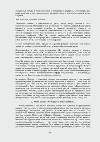 ежедневные беседы с родственниками и ближайшими соседями, возможность дать
совет молодым, существенно влияют на общий тонус и продолжительность жизни
стариков,
Что помогает улучшить общение.
Ухудшение здоровья и зависимость от других людей, могут «загнать в угол»
пожилого человека. Он может начать чувствовать себя лишним, обузой. Ваша задача,
общаясь с таким человеком спокойно и уверенно, попытаться повысить его
самооценку, не допускать ситуаций, приближающих его к стрессу. Не напоминайте
ему о его старости. Вместо этого похвалите его за то, что у него получается: хорошо
выглядеть, улыбаться («Как Вы хорошо держитесь!»), выращивать цветы,
поддерживать порядок в квартире, быть опрятным, приветливым, ходить на прогулки
(«Как здорово, что ты заботишься о своем здоровье!»)
Можно поддерживать связь, придав ей характер ритуала: например, ежевечерние
звонки по телефону, еженедельный визит в заранее обозначенное время.
Поддерживайте в нём самостоятельность. Не лишайте пожилого человека
возможности чувствовать себя способным сделать что-то полезное, даже если это
будет что-то совсем неважное. Внося свою малую лепту в общий быт, он сохраняет
свое самоуважение и чувствует себя полноценным членом семьи.
Если Вы хотите внести какие-либо изменения в его быт (сделать ремонт в комнате
или, например, переставить мебель), обязательно посоветуйтесь с ним. Дайте ему
возможность остаться среди своих любимых предметов. В народе говорят: «Старое
дерево не пересаживают». Это значит, что вашей пожилой маме может быть гораздо
спокойнее в своей старой квартирке в панельном доме, чем в улучшенной квартире в
новом районе. Берегите психологический комфорт своих близких. То, что лучше для
нас, не всегда будет лучшим для пожилого человека.
Безусловно, общение с пожилыми людьми предполагает наличие у вас крепкой
нервной системы, философского взгляда на трудности и терпения. Однако если Вы
спланируете для себя все то, что по Вашему мнению входит в круг ваших же
обязанностей, и будете придерживаться намеченного Вами плана, то Ваше общение с
пожилыми родственниками войдет в определённый режим, который можно легко
поддерживать. Конечно, каждый случай индивидуален. И если вы чувствуете, что у
вас не хватает сил, необходимых для удовлетворения потребностей подопечного вам
пожилого человека, не разрушайте собственное здоровье, привлекайте к этим заботам
профессионалов: психологов, социальных работников. Помните: выход всегда есть.
3. Мини-лекция «Коммуникативные навыки».
Коммуникативные навыки: что это такое и зачем они нужны? Коммуникативные
навыки – это способность человека взаимодействовать с другими людьми, адекватно
интерпретируя получаемую информацию, а также правильно ее передавая. Эти
навыки очень важны в обществе, когда ежедневно необходимо взаимодействовать со
многими людьми. Некоторые профессии обязывают уделять им больше внимания,
поскольку в определенных видах деятельности основным методом работы является
общение: это журналистика, психология, педагогика, социология и др. Тем не менее,
профессиональные потребности – это лишь малая часть причин, по которым
коммуникативные навыки так важны. Ведь любому человеку необходимо общаться и
для психологического удовлетворения, социальной реализации, и просто для того,
26
 