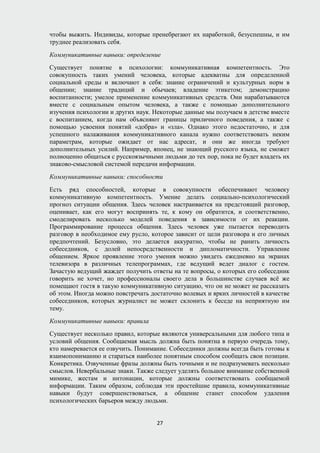 чтобы выжить. Индивиды, которые пренебрегают их наработкой, безуспешны, и им
труднее реализовать себя.
Коммуникативные навыки: определение
Существует понятие в психологии: коммуникативная компетентность. Это
совокупность таких умений человека, которые адекватны для определенной
социальной среды и включают в себя: знание ограничений и культурных норм в
общении; знание традиций и обычаев; владение этикетом; демонстрацию
воспитанности; умелое применение коммуникативных средств. Они нарабатываются
вместе с социальным опытом человека, а также с помощью дополнительного
изучения психологии и других наук. Некоторые данные мы получаем в детстве вместе
с воспитанием, когда нам объясняют границы приличного поведения, а также с
помощью усвоения понятий «добра» и «зла». Однако этого недостаточно, и для
успешного налаживания коммуникативного канала нужно соответствовать неким
параметрам, которые ожидает от нас адресат, и они же иногда требуют
дополнительных усилий. Например, японец, не знающий русского языка, не сможет
полноценно общаться с русскоязычными людьми до тех пор, пока не будет владеть их
знаково-смысловой системой передачи информации.
Коммуникативные навыки: способности
Есть ряд способностей, которые в совокупности обеспечивают человеку
коммуникативную компетентность. Умение делать социально-психологический
прогноз ситуации общения. Здесь человек настраивается на предстоящий разговор,
оценивает, как его могут воспринять те, к кому он обратится, и соответственно,
смоделировать несколько моделей поведения в зависимости от их реакции.
Программирование процесса общения. Здесь человек уже пытается переводить
разговор в необходимое ему русло, которое зависит от цели разговора и его личных
предпочтений. Безусловно, это делается аккуратно, чтобы не ранить личность
собеседников, с долей непосредственности и дипломатичности. Управление
общением. Яркое проявление этого умения можно увидеть ежедневно на экранах
телевизора в различных телепрограммах, где ведущий ведет диалог с гостем.
Зачастую ведущий жаждет получить ответы на те вопросы, о которых его собеседник
говорить не хочет, но профессионалы своего дела в большинстве случаев всё же
помещают гостя в такую коммуникативную ситуацию, что он не может не рассказать
об этом. Иногда можно повстречать достаточно волевых и ярких личностей в качестве
собеседников, которых журналист не может склонить к беседе на неприятную им
тему.
Коммуникативные навыки: правила
Существует несколько правил, которые являются универсальными для любого типа и
условий общения. Сообщаемая мысль должна быть понятна в первую очередь тому,
кто намеревается ее озвучить. Понимание. Собеседники должны всегда быть готовы к
взаимопониманию и стараться наиболее понятным способом сообщать свои позиции.
Конкретика. Озвученные фразы должны быть точными и не подразумевать несколько
смыслов. Невербальные знаки. Также следует уделять большое внимание собственной
мимике, жестам и интонации, которые должны соответствовать сообщаемой
информации. Таким образом, соблюдая эти простейшие правила, коммуникативные
навыки будут совершенствоваться, а общение станет способом удаления
психологических барьеров между людьми.
27
 