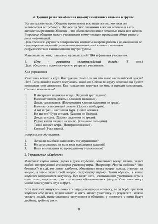 4. Тренинг развития общения и коммуникативных навыков в группе.
Вступительная часть: Общение пронизывает всю нашу жизнь, это такая же
человеческая потребность. Оно всегда было значимым в жизни человека и в его
личностном развитии.Общение – это обмен сведениями с помощью языка или жестов.
В процессе общения между участниками коммуникации происходит обмен разного
рода информацией.
Цель тренинга: улучшить товарищеские контакты во время работы и по окончании ее,
сформировать хороший социально-психологический климат с помощью
сотрудничества и взаимопомощи внутри группы.
Материалы: ватман, глянцевые журналы, клей ПВА и фантазия участников.
1. Игра – разминка «Австралийский дождь» (5 мин.)
Цель: обеспечить психологическую разгрузку участников.
Ход упражнения
Участники встают в круг. Инструкция: Знаете ли вы что такое австралийский дождь?
Нет? Тогда давайте вместе послушаем, какой он. Сейчас по кругу цепочкой вы будете
передавать мои движения. Как только они вернутся ко мне, я передам следующие.
Следите внимательно!
 В Австралии поднялся ветер. (Ведущий трет ладони).
 Начинает капать дождь. (Клацание пальцами).
 Дождь усиливается. (Поочередные хлопки ладонями по груди).
 Начинается настоящий ливень. (Хлопки по бедрам).
 А вот и град – настоящая буря. (Топот ногами).
 Но что это? Буря стихает. (Хлопки по бедрам).
 Дождь утихает. (Хлопки ладонями по груди).
 Редкие капли падают на землю. (Клацание пальцами).
 Тихий шелест ветра. (Потирание ладоней).
 Солнце! (Руки вверх).
Вопросы для обсуждения:
1. Легко ли вам было выполнять это упражнение?
2. Не запутывались ли вы в ходе выполнения заданий?
3. Ваши впечатления по проведенному упражнению?
2. Упражнение «Клубочек»
Материал: клубок ниток, держа в руках клубочек, обматывает вокруг пальца, задает
любой интересующий его вопрос участнику игры. (Например: «Что ты любишь? Чего
боишься?» и т.д), тот ловит клубочек, обматывает нитку вокруг пальца, отвечает на
вопрос, а затем задает свой вопрос следующему игроку. Таким образом, в конце
клубочек возвращается ведущему. Все видят нити, связывающие участников игры в
одно целое, определяют, на что похожа образовавшаяся фигура. Участники могут
много нового узнать друг о друге.
Если психолог вынужден помогать затрудняющемуся человеку, то он берёт при этом
клубочек себе назад, подсказывает и опять кидает участнику. В результате можно
увидеть людей, испытывающих затруднения в общении, у психолога с ними будут
двойные, тройные связи.
28
 