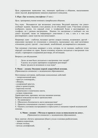 Цель упражнения: выявление лиц, имеющих проблемы в общении, высказывании
своих мыслей, формирование навыков уверенного поведения.
3. Игра «Три человека у телефона» (5 мин.)
Цель: тренировка учения понимать невербальное общение.
Ход игры: Вызываются три желающих участника. Ведущий каждому «на ушко»
сообщает задание. Задания у всех разные, но их объединяет одно. Участники должны
изобразить группе, что каждый стоит в телефонной будке и разговаривает по
телефону, но с разным настроением. Именно это настроение и сообщает им «на
ушко» ведущий, также он информирует участников о том, с кем и о чем они
разговаривают, какие чувства они испытывают.
Например: один – озабочен, вызывает срочно скорую помощь, встревожен; другой –
агрессивно настроен по отношению к оппоненту, высказывает ему своё негативное
отношение, ругает; третий – счастливый, влюблённый, договаривается о свидании.
Три основных участника замирают в позе, которая, по их мнению, наиболее точно
передаёт состояние их героя. Задача основных игроков догадаться о настроении этих
людей, о примерном содержании разговора, об интонации.
Вопросы для обсуждения:
 Легко ли вам было догадаться о настроении этих людей?
 Удалось ли угадать примерное содержание разговора?
 Какие трудности возникали в ходе игры?
5. Мини – лекция. Оказание первой доврачебной помощи.
(Привлекается специалист с медицинским образованием).
Неотложные состояния, требующие немедленных действий:
- гипертонический криз;
- приступ стенокардии,;
- обморок,
- судорожный приступ,
- раны и кровотечения,
- переломы костей,
- термические и химические ожоги,
- острые отравления.
Характеристики, признаки, методы оказания помощи.
Правила поведения на месте происшествия:
1. Не паниковать!
2. Обеспечить безопасность места происшествия!
3. Привлечь помощников и вызвать «скорую помощь»!
4. Оценить состояние пострадавшего и приступить к оказанию первой медицинской
помощи.
6. Мини - лекция: «Методы и правила ухода за инвалидами на дому».
(Привлекается специалист с медицинским образованием).
Цель занятия: обучить принципам общего ухода и основам реабилитации.
- правила кормления,
- личная гигиена,
- методы дезинфекций,
29
 